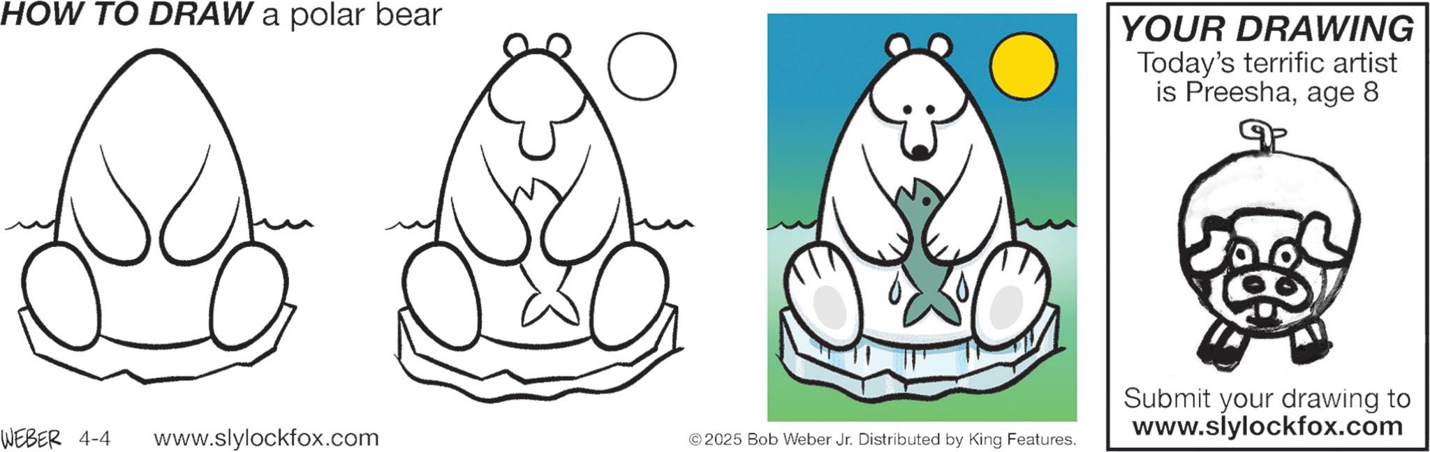 Clip art OCR: HOW TO DRAW a polar bear ? YOUR DRAWING Today's terrific artist is Preeshaage 8 WEBER 4-4 www.slylockfox.com © 2025 Bob Weber Jr. Distributed by King Features. Submit your drawing to www.slylockfox.com HOW TO DRAW a polar bear ? YOUR DRAWING Today's terrific artist is Preeshaage 8 WEBER 4-4 www.slylockfox.com © 2025 Bob Weber Jr. Distributed by King Features . Submit your drawing to www.slylockfox.com
