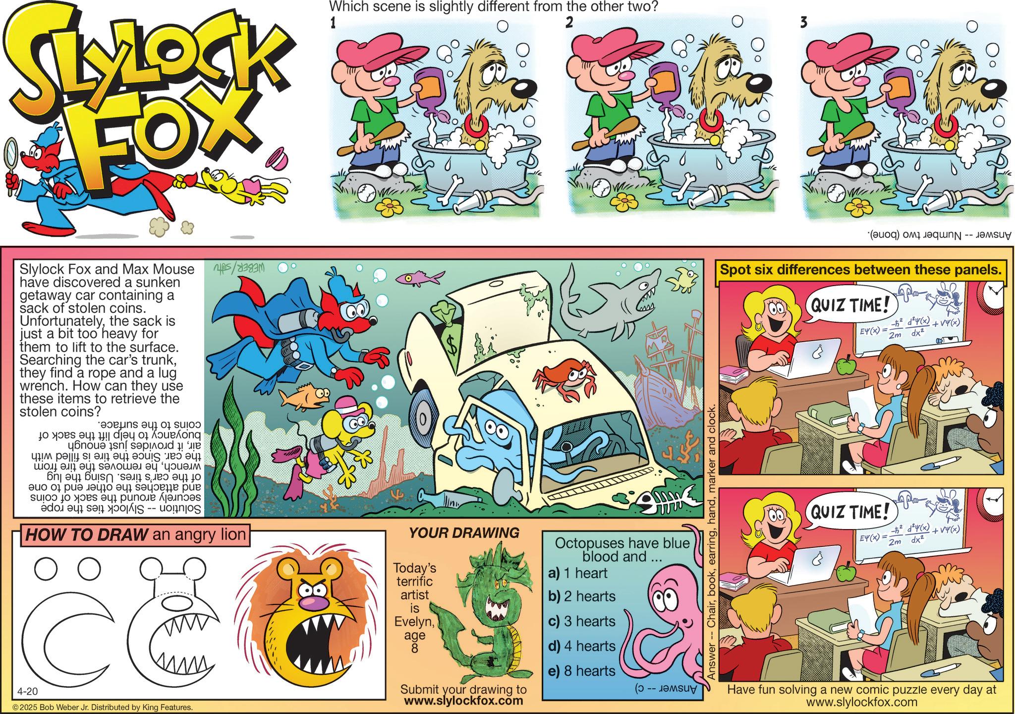 Pleased OCR: MLOCK FOX Slylock Fox and Max Mouse have discovered a sunken getaway car containing a sack of stolen coins. Unfortunatelythe sack is just a bit too heavy for them to lift to the surface. Searching the car's trunkthey find a rope and a lug wrench. How can they use these items to retrieve the stolen coins? and a to be a beong ??? ????????? ????? bb a b c ??? 01 ??? ??? ????? ??? -- a b c d s HOW TO DRAW an angry lion C 4-20 ©2025 Bob Weber Jr. Distributed by King Features. B 1 Which scene is slightly different from the other two? 2 3 Answer Chairmarker and clock. YOUR DRAWING Today's terrific artist is Evelynage 8 Submit your drawing to www.slylockfox.com Octopuses have blue blood and ... a) 1 heart b) 2 hearts c) 3 hearts d) 4 hearts e) 8 hearts L (? -- ?????? (d) and Spot six differences between these panels. QUIZ TIME! EY(X)= +212(x)+(x) 2m dx² QUIZ TIME! EY(X)= - dy(x) +v4(x) 2m dx² Have fun solving a new comic puzzle every day at www.slylockfox.com MLOCK FOX Slylock Fox and Max Mouse have discovered a sunken getaway car containing a sack of stolen coins . Unfortunatelythe sack is just a bit too heavy for them to lift to the surface . Searching the car's trunkthey find a rope and a lug wrench . How can they use these items to retrieve the stolen coins ? and a to be a beong ??? ????????? ????? bb a b c ??? 01 ??? ??? ????? ??? -- a b c d s HOW TO DRAW an angry lion C 4-20 © 2025 Bob Weber Jr. Distributed by King Features . B 1 Which scene is slightly different from the other two ? 2 3 Answer Chairmarker and clock . YOUR DRAWING Today's terrific artist is Evelynage 8 Submit your drawing to www.slylockfox.com Octopuses have blue blood and ... a ) 1 heart b ) 2 hearts c ) 3 hearts d ) 4 hearts e ) 8 hearts L ( ? -- ?????? ( d ) and Spot six differences between these panels . QUIZ TIME ! EY ( X ) = +212 ( x ) + ( x ) 2m dx² QUIZ TIME ! EY ( X ) = - dy ( x ) + v4 ( x ) 2m dx² Have fun solving a new comic puzzle every day at www.slylockfox.com