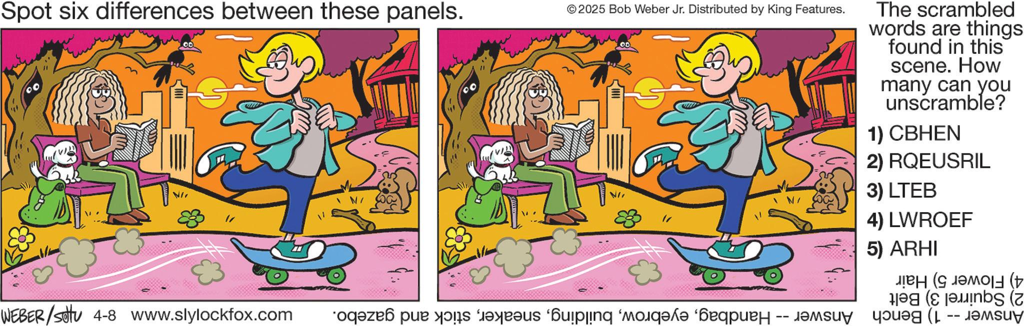 Graphics OCR: Spot six differences between these panels. ©2025 Bob Weber Jr. Distributed by King Features. NII The scrambled words are things found in this scene. How many can you unscramble? 1) CBHEN 2) RQEUSRIL 3) LTEB 4) LWROEF 5) ARHI ??? (??y (t WEBER/settu 4-8 www.slylockfox.com “oq?zeß pur di res ipinq ‘moèq?d? ‘?æquèã -- j? g FA (E ( Spot six differences between these panels . © 2025 Bob Weber Jr. Distributed by King Features . NII The scrambled words are things found in this scene . How many can you unscramble ? 1 ) CBHEN 2 ) RQEUSRIL 3 ) LTEB 4 ) LWROEF 5 ) ARHI ??? ( ??y ( t WEBER / settu 4-8 www.slylockfox.com “ oq?zeß pur di res ipinq ‘ moèq?d? ‘ ?æquèã -- j? g FA ( E (