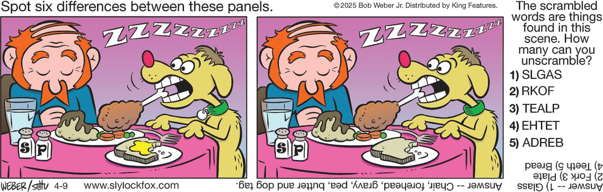 Fictional character OCR: Spot six differences between these panels. ZZZzzzzz © 2025 Bob Weber Jr. Distributed by King Features. Z Z Z Z zzzzz The scrambled words are things found in this scene. How many can you unscramble? 1) SLGAS SP WEBER / settu 4-9 www.slylockfox.com ??? ??? ??? ??nq 'e?d ‘???? ‘?????? ???? -- ?????? 2) RKOF 3) TEALP 4) EHTET 5) ADREB ( ( Spot six differences between these panels . ZZZzzzzz © 2025 Bob Weber Jr. Distributed by King Features . Z Z Z Z zzzzz The scrambled words are things found in this scene . How many can you unscramble ? 1 ) SLGAS SP WEBER / settu 4-9 www.slylockfox.com ??? ??? ??? ??nq ' e?d ‘ ???? ‘ ?????? ???? -- ?????? 2 ) RKOF 3 ) TEALP 4 ) EHTET 5 ) ADREB ( (