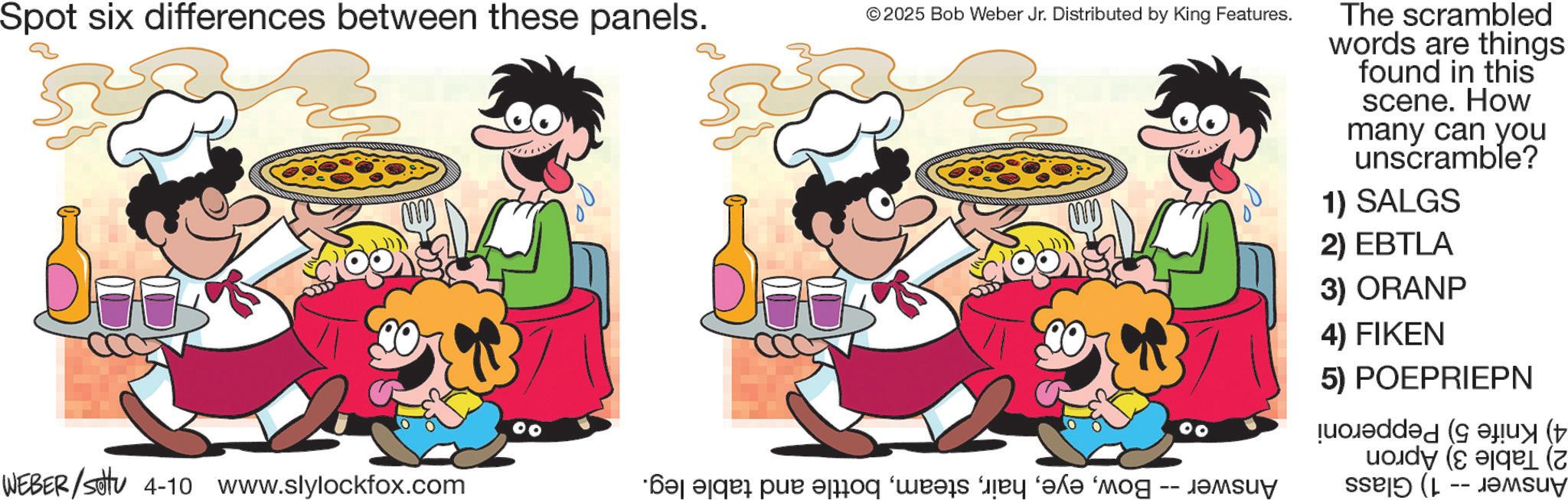 Pleased OCR: Spot six differences between these panels. © 2025 Bob Weber Jr. Distributed by King Features. WEBER/settu 4-10 www.slylockfox.com ·?? ?qåå pux ?sroq ‘weeks by ‘?k? ‘mog -- j The scrambled words are things found in this scene. How many can you unscramble? 1) SALGS 2) EBTLA 3) ORANP 4) FIKEN 5) POEPRIEPN added a Spot six differences between these panels . © 2025 Bob Weber Jr. Distributed by King Features . WEBER / settu 4-10 www.slylockfox.com · ?? ?qåå pux ?sroq ‘ weeks by ‘ ?k? ‘ mog -- j The scrambled words are things found in this scene . How many can you unscramble ? 1 ) SALGS 2 ) EBTLA 3 ) ORANP 4 ) FIKEN 5 ) POEPRIEPN added a