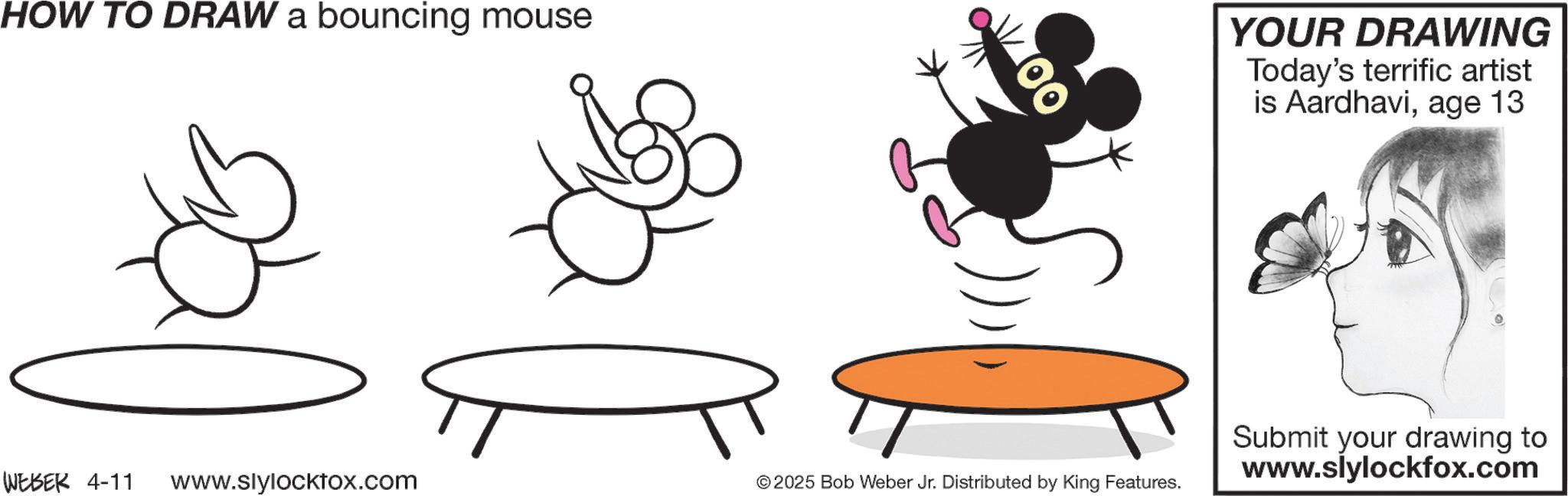 Arthropod OCR: HOW TO DRAW a bouncing mouse 00 YOUR DRAWING Today's terrific artist is Aardhaviage 13 WEBER 4-11 www.slylocktox.com © 2025 Bob Weber Jr. Distributed by King Features. Submit your drawing to www.slylockfox.com HOW TO DRAW a bouncing mouse 00 YOUR DRAWING Today's terrific artist is Aardhaviage 13 WEBER 4-11 www.slylocktox.com © 2025 Bob Weber Jr. Distributed by King Features . Submit your drawing to www.slylockfox.com
