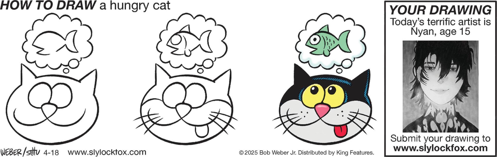 Carnivores OCR: HOW TO DRAW a hungry cat YOUR DRAWING Today's terrific artist is Nyanage 15 WEBER/Set 4-18 www.slylocktox.com © 2025 Bob Weber Jr. Distributed by King Features. Submit your drawing to www.slylockfox.com HOW TO DRAW a hungry cat YOUR DRAWING Today's terrific artist is Nyanage 15 WEBER / Set 4-18 www.slylocktox.com © 2025 Bob Weber Jr. Distributed by King Features . Submit your drawing to www.slylockfox.com