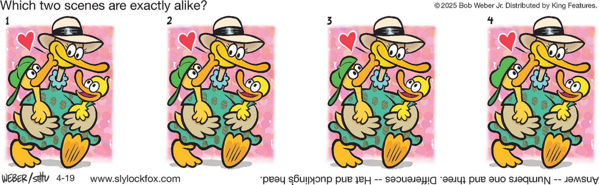 Duck OCR: Which two scenes are exactly alike? 1 2 WEBER/settu 4-19 www.slylockfox.com 3 Hat and duckling's head. -- ©2025 Bob Weber Jr. Distributed by King Features. 4 Answer - Numbers one and three. Differences Which two scenes are exactly alike ? 1 2 WEBER / settu 4-19 www.slylockfox.com 3 Hat and duckling's head . -- © 2025 Bob Weber Jr. Distributed by King Features . 4 Answer - Numbers one and three . Differences