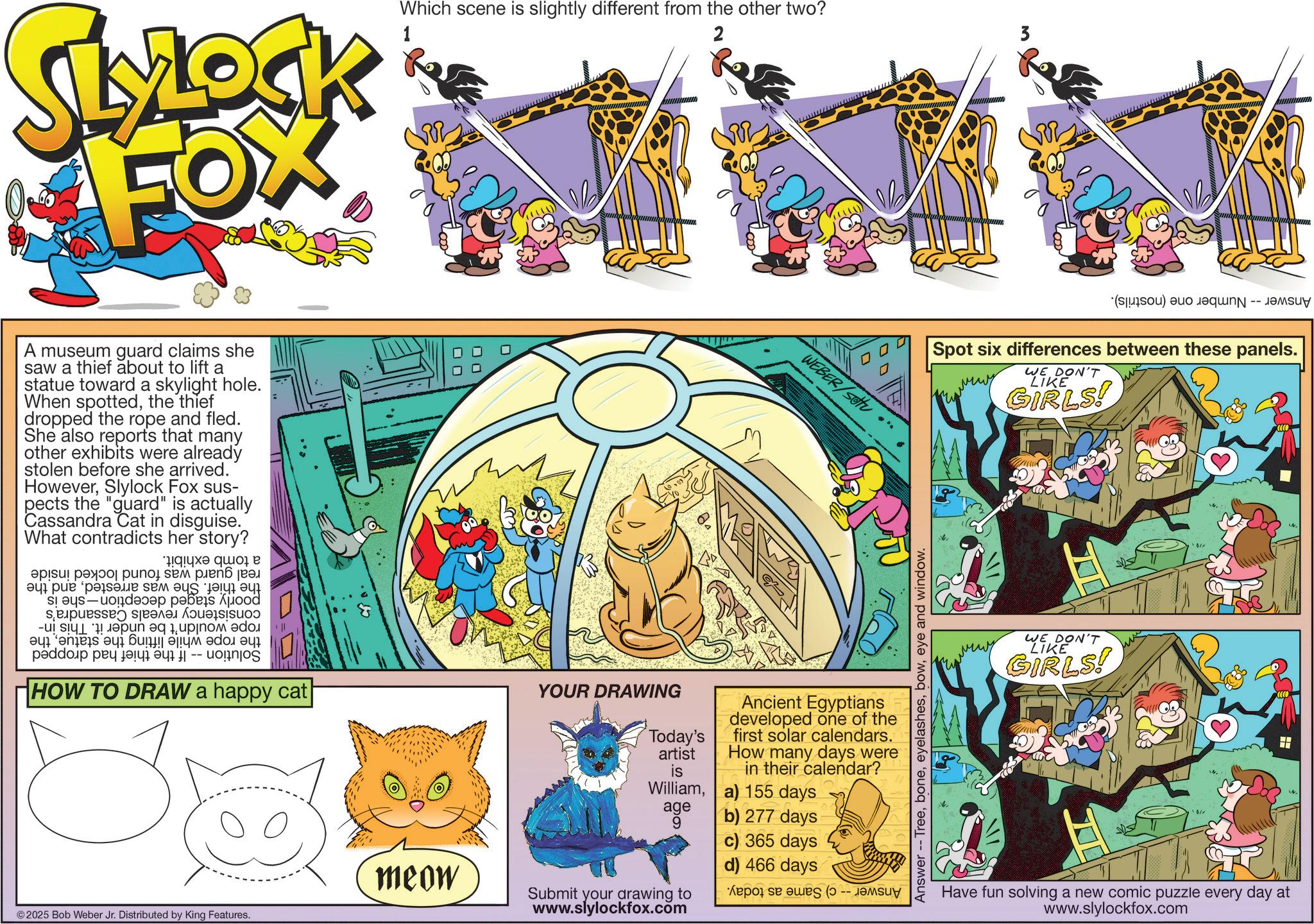 Animation OCR: SLOCK FOX 1 Which scene is slightly different from the other two? 2 3 A museum guard claims she saw a thief about to lift a statue toward a skylight hole. When spottedthe thief dropped the rope and fled. She also reports that many other exhibits were already stolen before she arrived. HoweverSlylock Fox sus- pects the "guard" is actually Cassandra Cat in disguise. What contradicts her story? !!??? ?? ? a pa po se p ??????? ??? ?? ? sep in e p w as a b c d p?ddoip ??????? ?? |-- HOW TO DRAW a happy cat ? YOUR DRAWING DA Today's artist WEBER/Sou Ancient Egyptians developed one of the first solar calendars. How many days were in their calendar? a) 155 days is Williamage b) 277 days 9 c) 365 days meow 2025 Bob Weber Jr. Distributed by King Features. Submit your drawing to www.slylockfox.com d) 466 days As we w AnswerTreeeye and window. (a) a ????? Spot six differences between these panels. WE DON'T LIKE GIRLS! WE DON'T LIKE GIRLS! 011 01/ Have fun solving a new comic puzzle every day at www.slylockfox.com SLOCK FOX 1 Which scene is slightly different from the other two ? 2 3 A museum guard claims she saw a thief about to lift a statue toward a skylight hole . When spottedthe thief dropped the rope and fled . She also reports that many other exhibits were already stolen before she arrived . HoweverSlylock Fox sus- pects the " guard " is actually Cassandra Cat in disguise . What contradicts her story ? !! ??? ?? ? a pa po se p ??????? ??? ?? ? sep in e p w as a b c d p?ddoip ??????? ?? | -- HOW TO DRAW a happy cat ? YOUR DRAWING DA Today's artist WEBER / Sou Ancient Egyptians developed one of the first solar calendars . How many days were in their calendar ? a ) 155 days is Williamage b ) 277 days 9 c ) 365 days meow 2025 Bob Weber Jr. Distributed by King Features . Submit your drawing to www.slylockfox.com d ) 466 days As we w AnswerTreeeye and window . ( a ) a ????? Spot six differences between these panels . WE DON'T LIKE GIRLS ! WE DON'T LIKE GIRLS ! 011 01 / Have fun solving a new comic puzzle every day at www.slylockfox.com