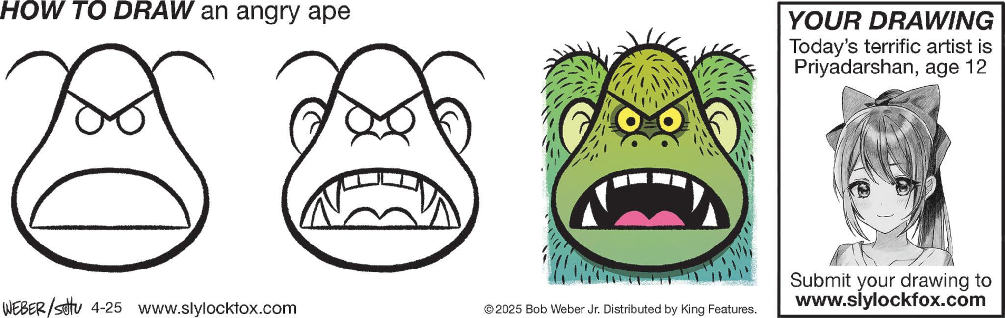 Sketch OCR: HOW TO DRAW an angry ape YOUR DRAWING Today's terrific artist is Priyadarshanage 12 WEBER/settu 4-25 www.slylocktox.com © 2025 Bob Weber Jr. Distributed by King Features. Submit your drawing to www.slylockfox.com HOW TO DRAW an angry ape YOUR DRAWING Today's terrific artist is Priyadarshanage 12 WEBER / settu 4-25 www.slylocktox.com © 2025 Bob Weber Jr. Distributed by King Features . Submit your drawing to www.slylockfox.com