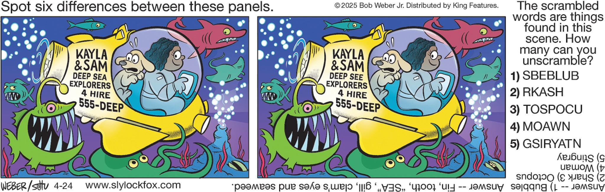 Animated cartoon OCR: Spot six differences between these panels. KAYLA &SAM DEEP SEA EXPLORERS 4 HIRE 555-DEEP ©2025 Bob Weber Jr. Distributed by King Features. KAYLA &SAM DEEP SEE EXPLORERS 4 HIRE 555-DEEP The scrambled words are things found in this scene. How many can you unscramble? 1) SBEBLUB 2) RKASH 3) TOSPOCU 4) MOAWN 5) GSIRYATN WEBER / settu 4-24 www.slylockfox.com 90 ????? ( “p??mb?s pur s?x? s?¸we?? ‘||!?alaang (1 -- Spot six differences between these panels . KAYLA & SAM DEEP SEA EXPLORERS 4 HIRE 555 - DEEP © 2025 Bob Weber Jr. Distributed by King Features . KAYLA & SAM DEEP SEE EXPLORERS 4 HIRE 555 - DEEP The scrambled words are things found in this scene . How many can you unscramble ? 1 ) SBEBLUB 2 ) RKASH 3 ) TOSPOCU 4 ) MOAWN 5 ) GSIRYATN WEBER / settu 4-24 www.slylockfox.com 90 ????? ( “ p??mb?s pur s?x? s?¸we?? ‘ || ! ?alaang ( 1 --