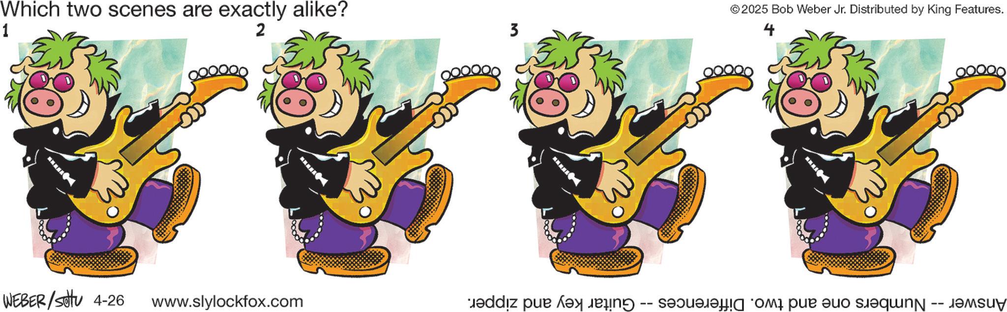 Animated cartoon OCR: Which two scenes are exactly alike? 1 2 0000 WEBER/settu 4-26 www.slylockfox.com 3 ©2025 Bob Weber Jr. Distributed by King Features. 4 EX Answer -- Numbers one and two. Differences -- Guitar key and zipper. Which two scenes are exactly alike ? 1 2 0000 WEBER / settu 4-26 www.slylockfox.com 3 © 2025 Bob Weber Jr. Distributed by King Features . 4 EX Answer -- Numbers one and two . Differences -- Guitar key and zipper .