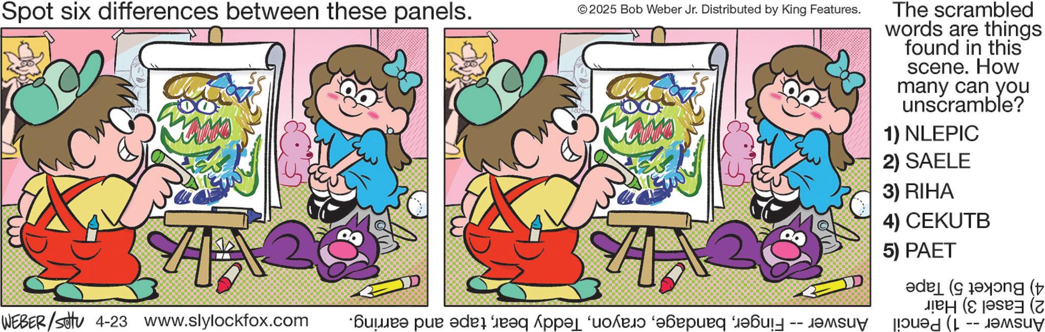 Graphics OCR: Spot six differences between these panels. © 2025 Bob Weber Jr. Distributed by King Features. 4 WEBER /settu 4-23 www.slylockfox.com ???? ? ?d?? ????? ??????? ??? ???? The scrambled words are things found in this scene. How many can you unscramble? 1) NLEPIC 2) SAELE 3) RIHA 4) CEKUTB 5) PAET ( g ( ( Spot six differences between these panels . © 2025 Bob Weber Jr. Distributed by King Features . 4 WEBER / settu 4-23 www.slylockfox.com ???? ? ?d?? ????? ??????? ??? ???? The scrambled words are things found in this scene . How many can you unscramble ? 1 ) NLEPIC 2 ) SAELE 3 ) RIHA 4 ) CEKUTB 5 ) PAET ( g ( (