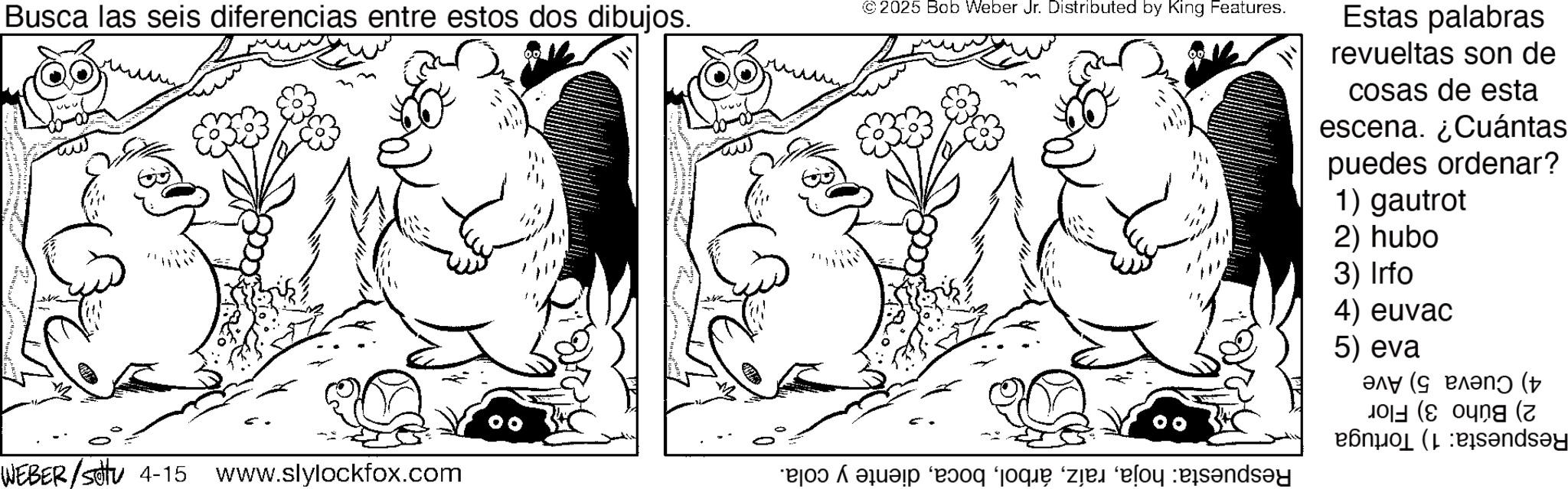 Comics OCR: Busca las seis diferencias entre estos dos dibujos. WEBER/S 4-15 www.slylockfox.com © 2025 Bob Weber Jr. Distributed by King Features. po de a se s?y Estas palabras revueltas son de cosas de esta escena. ¿Cuántas puedes ordenar? 1) gautrot 2) hubo 3) Irfo 4) euvac 5) eva ? (? ( old (soung a ends?y Busca las seis diferencias entre estos dos dibujos . WEBER / S 4-15 www.slylockfox.com © 2025 Bob Weber Jr. Distributed by King Features . po de a se s?y Estas palabras revueltas son de cosas de esta escena . ¿ Cuántas puedes ordenar ? 1 ) gautrot 2 ) hubo 3 ) Irfo 4 ) euvac 5 ) eva ? ( ? ( old ( soung a ends?y