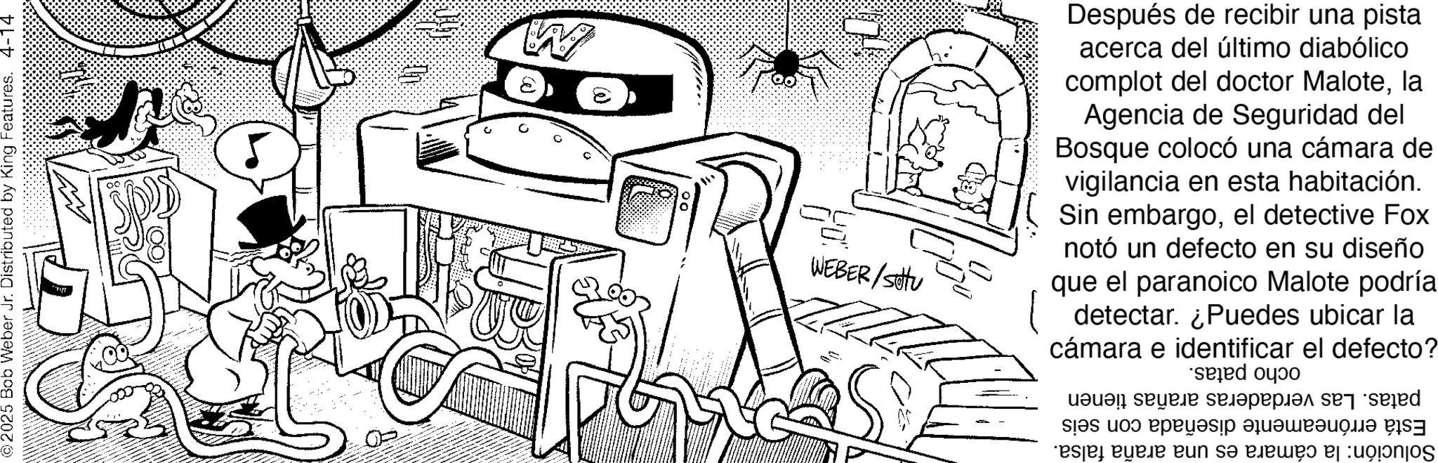 Doodle OCR: © 2025 Bob Weber Jr. Distributed by King Features. 4-14 ?? W WEBER/Stu Después de recibir una pista acerca del último diabólico complot del doctor Malotela Agencia de Seguridad del Bosque colocó una cámara de vigilancia en esta habitación. Sin embargoel detective Fox notó un defecto en su diseño que el paranoico Malote podría ( detectar. ¿Puedes ubicar la cámara e identificar el defecto? * a se d ????? ???????? esje????? eun s? ?????: © 2025 Bob Weber Jr. Distributed by King Features . 4-14 ?? W WEBER / Stu Después de recibir una pista acerca del último diabólico complot del doctor Malotela Agencia de Seguridad del Bosque colocó una cámara de vigilancia en esta habitación . Sin embargoel detective Fox notó un defecto en su diseño que el paranoico Malote podría ( detectar . ¿ Puedes ubicar la cámara e identificar el defecto ? * a se d ????? ???????? esje????? eun s? ????? :