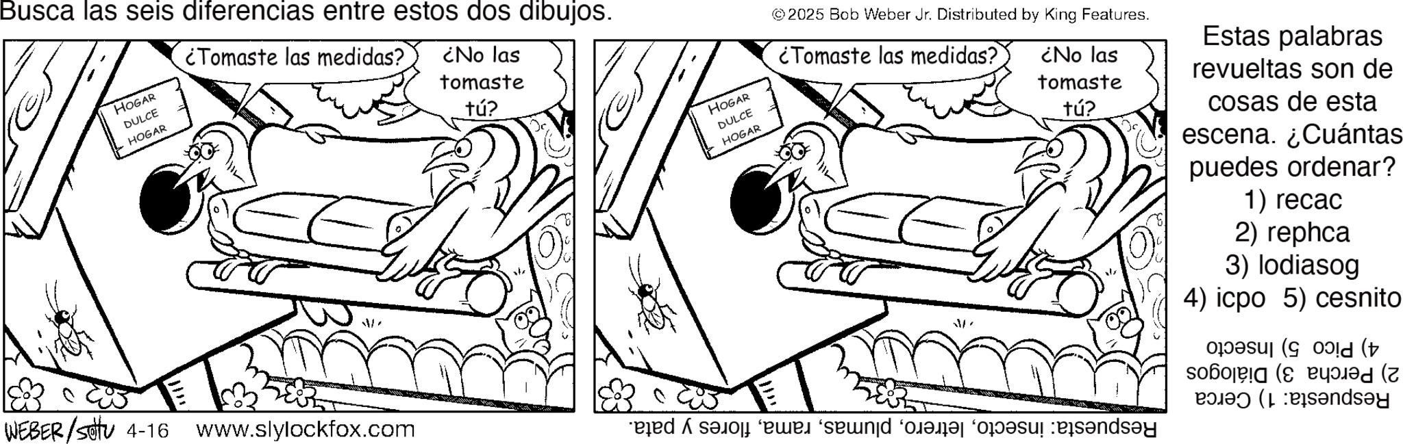 Fiction OCR: Busca las seis diferencias entre estos dos dibujos. HOGAR DULCE HOGAR ¿Tomaste las medidas? ¿No las tomaste tú? WEBER/sotu 4-16 www.slylockfox.com HOGAR DULCE HOGAR ©2025 Bob Weber Jr. Distributed by King Features. ¿Tomaste las medidas? ¿No las tomaste tú? Estas palabras revueltas son de cosas de esta escena. ¿Cuántas puedes ordenar? 1) recac 2) rephca 3) lodiasog 4) icpo 5) cesnito ( d to a n ( Busca las seis diferencias entre estos dos dibujos . HOGAR DULCE HOGAR ¿ Tomaste las medidas ? ¿ No las tomaste tú ? WEBER / sotu 4-16 www.slylockfox.com HOGAR DULCE HOGAR © 2025 Bob Weber Jr. Distributed by King Features . ¿ Tomaste las medidas ? ¿ No las tomaste tú ? Estas palabras revueltas son de cosas de esta escena . ¿ Cuántas puedes ordenar ? 1 ) recac 2 ) rephca 3 ) lodiasog 4 ) icpo 5 ) cesnito ( d to a n (