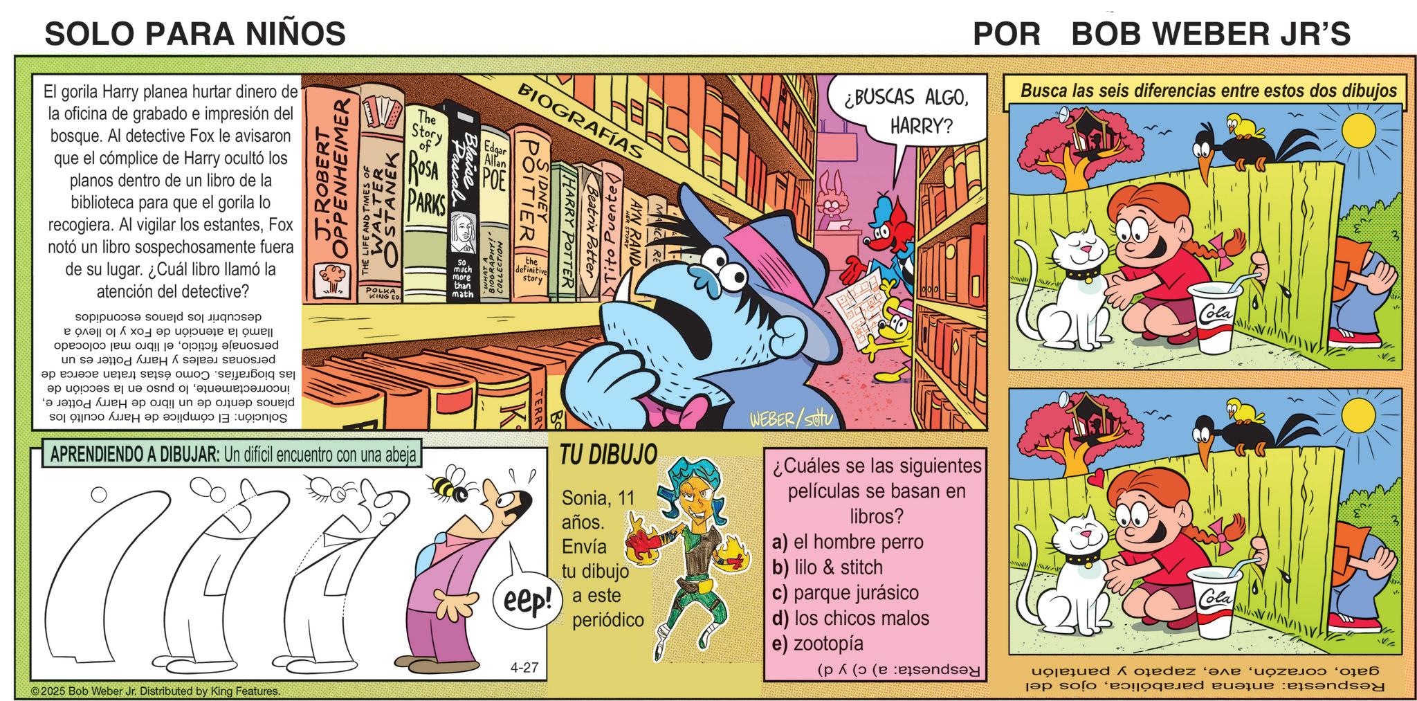 Pleased OCR: SOLO PARA NIÑOS El gorila Harry planea hurtar dinero de la oficina de grabado e impresión del bosque. Al detective Fox le avisaron que el cómplice de Harry ocultó los planos dentro de un libro de la biblioteca para que el gorila lo recogiera. Al vigilar los estantesFox notó un libro sospechosamente fuera de su lugar. ¿Cuál libro llamó la atención del detective? OPPENHEIMER J.ROBERT WALTER OSTANEK THE LIFE AND TIMES OF The Story of ROSA PARKS Pascal Blaise POLKA KING ED math Solución: llamó la atención de Fox y lo llevó a personaje ficticioel libro mal colocado personas reales y Harry Potter es un las biografías. Como éstas tratan acerca de incorrectamentelo puso en la sección de planos dentro de un libro de Harry Potter eEl cómplice de Harry ocultó los descubrir los planos escondidos Edgar SO much more than Allan POE BIOGRAFÍAS HARRY POTTER ||| Beatrix Potter SIDNEY POITIER the definitive story BIOGRAPHY!! COLLECTION Tito Puente AYN RAND ¿BUSCAS ALGOHARRY? POR BOB WEBER JR'S Busca las seis diferencias entre estos dos dibujos OD APRENDIENDO A DIBUJAR: Un difícil encuentro con una abeja eep! TU DIBUJO Sonia11 años. Envía tu dibujo a este periódico WEBER/SOU ¿Cuáles se las siguientes películas se basan en libros? a) el hombre perro b) lilo & Stitch c) parque jurásico d) los chicos malos e) zootopía 4-27 2025 Bob Weber Jr. Distributed by King Features. Cola Cola Respuesta: antena parabólicaojos del gatozapato y pantalón Respuesta: a) c) y d) SOLO PARA NIÑOS El gorila Harry planea hurtar dinero de la oficina de grabado e impresión del bosque . Al detective Fox le avisaron que el cómplice de Harry ocultó los planos dentro de un libro de la biblioteca para que el gorila lo recogiera . Al vigilar los estantesFox notó un libro sospechosamente fuera de su lugar . ¿ Cuál libro llamó la atención del detective ? OPPENHEIMER J.ROBERT WALTER OSTANEK THE LIFE AND TIMES OF The Story of ROSA PARKS Pascal Blaise POLKA KING ED math Solución : llamó la atención de Fox y lo llevó a personaje ficticioel libro mal colocado personas reales y Harry Potter es un las biografías . Como éstas tratan acerca de incorrectamentelo puso en la sección de planos dentro de un libro de Harry Potter eEl cómplice de Harry ocultó los descubrir los planos escondidos Edgar SO much more than Allan POE BIOGRAFÍAS HARRY POTTER ||| Beatrix Potter SIDNEY POITIER the definitive story BIOGRAPHY !! COLLECTION Tito Puente AYN RAND ¿ BUSCAS ALGOHARRY ? POR BOB WEBER JR'S Busca las seis diferencias entre estos dos dibujos OD APRENDIENDO A DIBUJAR : Un difícil encuentro con una abeja eep ! TU DIBUJO Sonia11 años . Envía tu dibujo a este periódico WEBER / SOU ¿ Cuáles se las siguientes películas se basan en libros ? a ) el hombre perro b ) lilo & Stitch c ) parque jurásico d ) los chicos malos e ) zootopía 4-27 2025 Bob Weber Jr. Distributed by King Features . Cola Cola Respuesta : antena parabólicaojos del gatozapato y pantalón Respuesta : a ) c ) y d )
