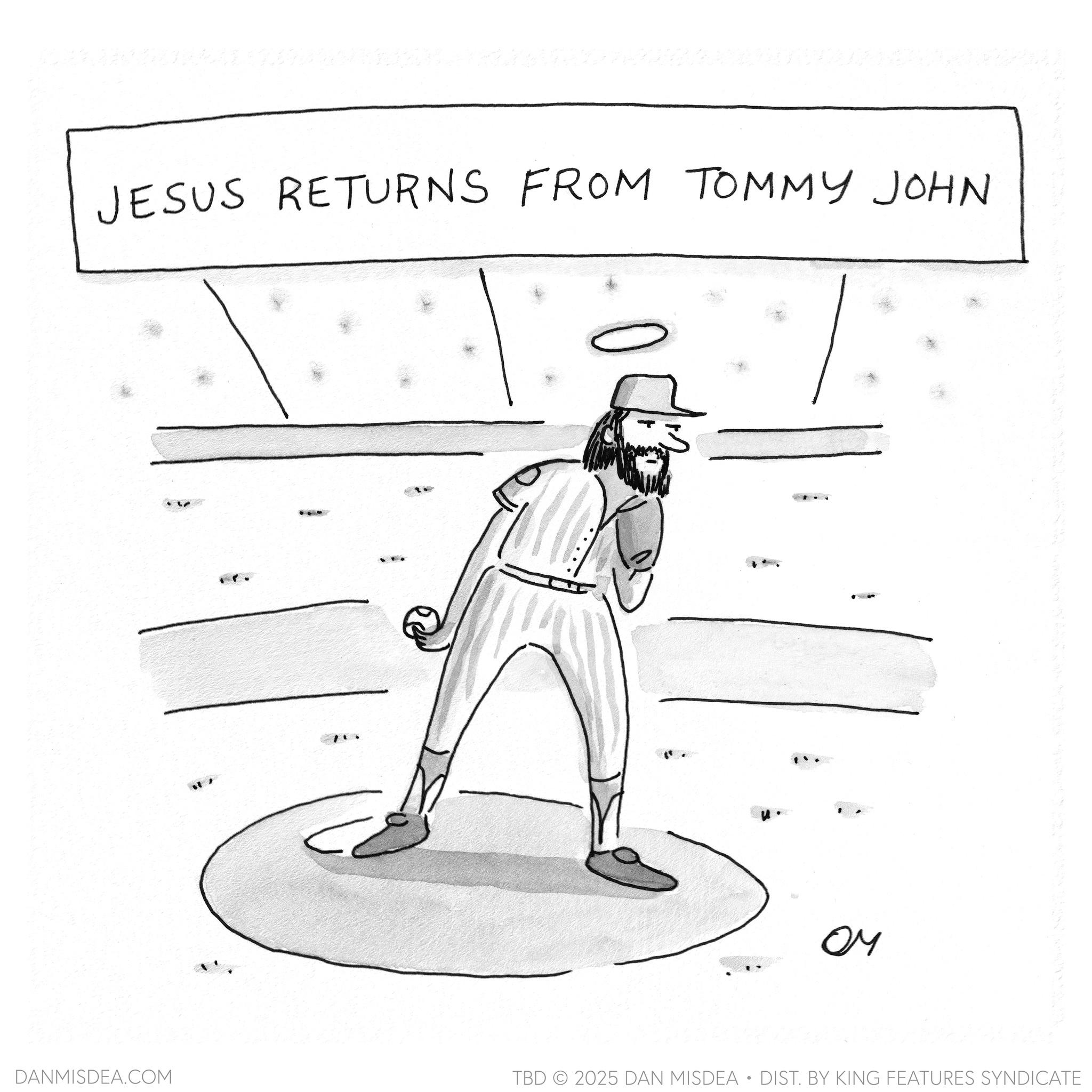 Baseball OCR: JESUS RETURNS FROM TOMMY JOHN DANMISDEA.COM ?? TBD 2025 DAN MISDEA • DIST. BY KING FEATURES SYNDICATE JESUS RETURNS FROM TOMMY JOHN DANMISDEA.COM ?? TBD 2025 DAN MISDEA • DIST . BY KING FEATURES SYNDICATE
