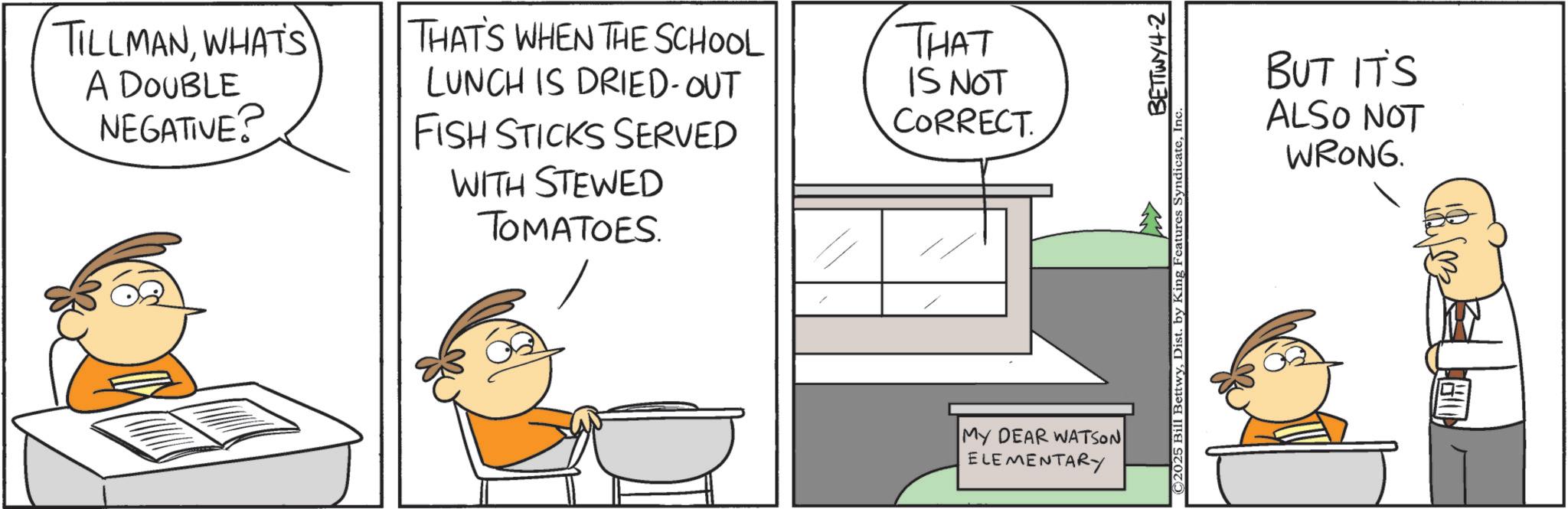 Animation OCR: TILLMANWHAT'S A DOUBLE NEGATIVE? THAT'S WHEN THE SCHOOL LUNCH IS DRIED-OUT THAT IS NOT CORRECT. FISH STICKS SERVED WITH STEWED TOMATOES. MY DEAR WATSON ELEMENTARY BETTWY4-2 ©2025 Bill BettwyInc. BUT IT'S ALSO NOT WRONG. TILLMANWHAT'S A DOUBLE NEGATIVE ? THAT'S WHEN THE SCHOOL LUNCH IS DRIED - OUT THAT IS NOT CORRECT . FISH STICKS SERVED WITH STEWED TOMATOES . MY DEAR WATSON ELEMENTARY BETTWY4-2 © 2025 Bill BettwyDist . by King Features SyndicateInc. BUT IT'S ALSO NOT WRONG .