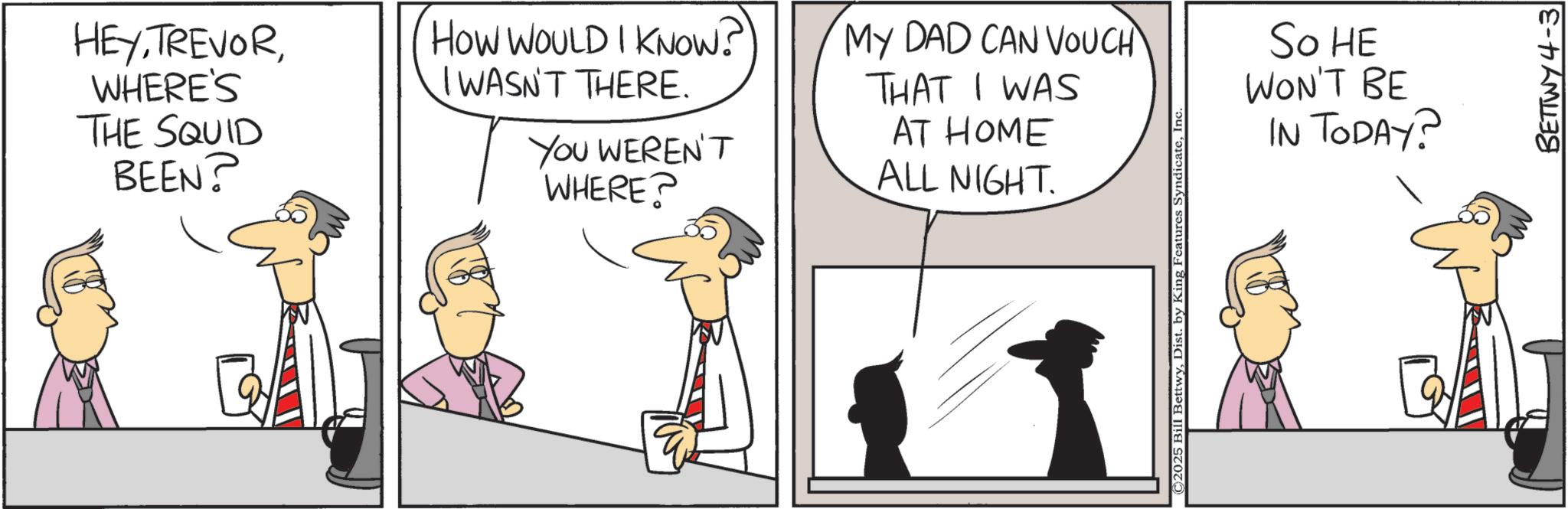Graphics OCR: HEYWHERE'S THE SQUID BEEN? HOW WOULD I KNOW? IWASN'T THERE. MY DAD CAN VOUCH YOU WEREN'T WHERE? THAT I WAS AT HOME ALL NIGHT. ©2025 Bill BettwyIn So HE WON'T BE IN TODAY? BETTWY4-3 HEYWHERE'S THE SQUID BEEN ? HOW WOULD I KNOW ? IWASN'T THERE . MY DAD CAN VOUCH YOU WEREN'T WHERE ? THAT I WAS AT HOME ALL NIGHT . © 2025 Bill BettwyDist . by King Features SyndicateIn So HE WON'T BE IN TODAY ? BETTWY4-3