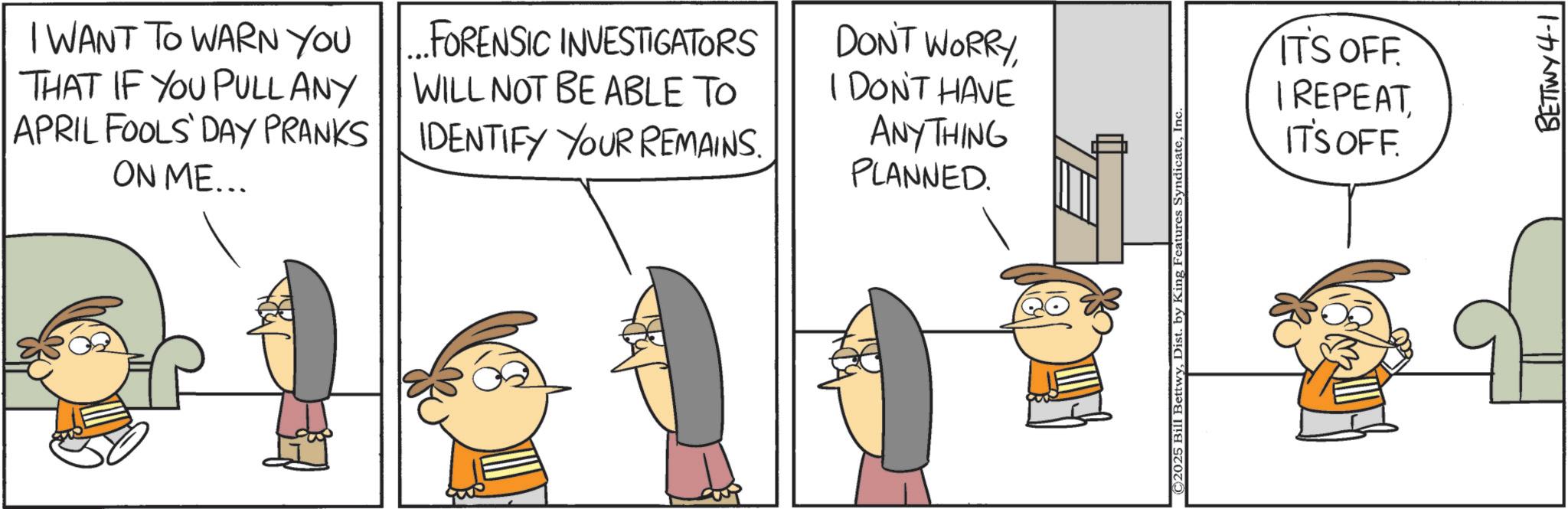 Animated cartoon OCR: I WANT TO WARN YOU THAT IF YOU PULLANY APRIL FOOLS' DAY PRANKS ON ME... ...FORENSIC INVESTIGATORS WILL NOT BE ABLE TO IDENTIFY YOUR REMAINS. DON'T WORRYI DON'T HAVE ANYTHING PLANNED. © 2025 Bill BettwyInc ITS OFF. I REPEATIT'S OFF. BETTWY 4-1 I WANT TO WARN YOU THAT IF YOU PULLANY APRIL FOOLS ' DAY PRANKS ON ME ... ... FORENSIC INVESTIGATORS WILL NOT BE ABLE TO IDENTIFY YOUR REMAINS . DON'T WORRYI DON'T HAVE ANYTHING PLANNED . © 2025 Bill BettwyDist . by King Features SyndicateInc ITS OFF . I REPEATIT'S OFF . BETTWY 4-1