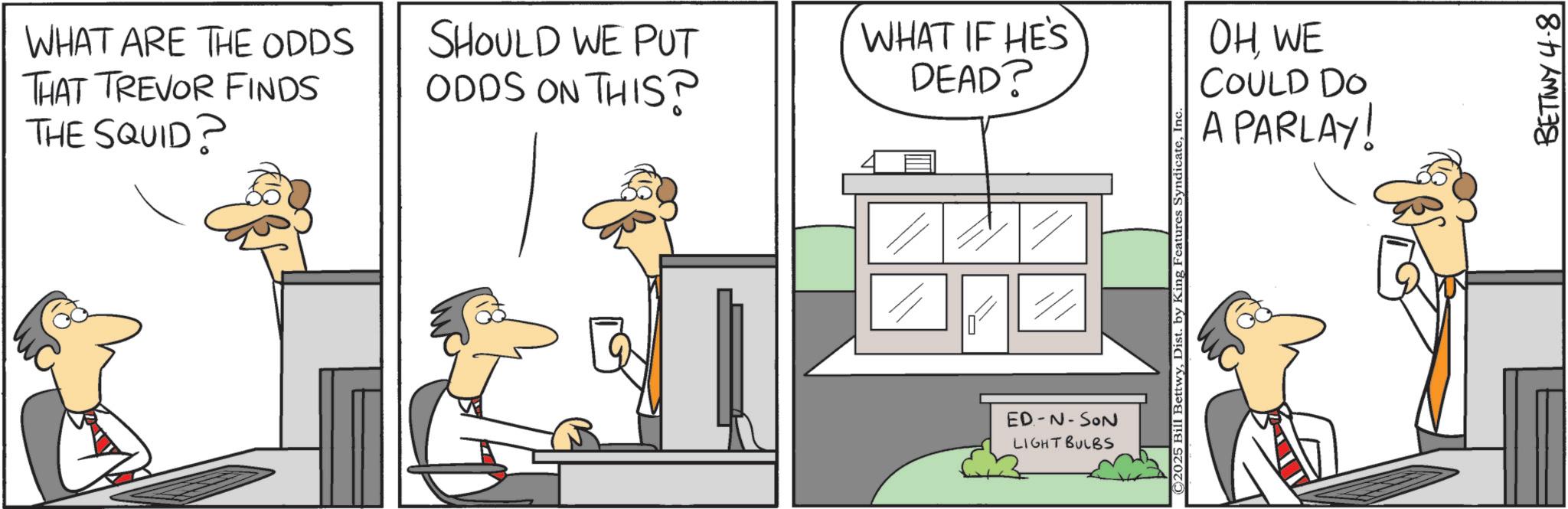 Fiction OCR: WHAT ARE THE ODDS THAT TREVOR FINDS THE SQUID? SHOULD WE PUT ODDS ON THIS? WHAT IF HE'S DEAD? ED-N-SON LIGHT BULBS © 2025 Bill BettwyIn OHWE COULD DO A PARLAY! BETTY 4.8 WHAT ARE THE ODDS THAT TREVOR FINDS THE SQUID ? SHOULD WE PUT ODDS ON THIS ? WHAT IF HE'S DEAD ? ED - N - SON LIGHT BULBS © 2025 Bill BettwyDist . by King Features SyndicateIn OHWE COULD DO A PARLAY ! BETTY 4.8