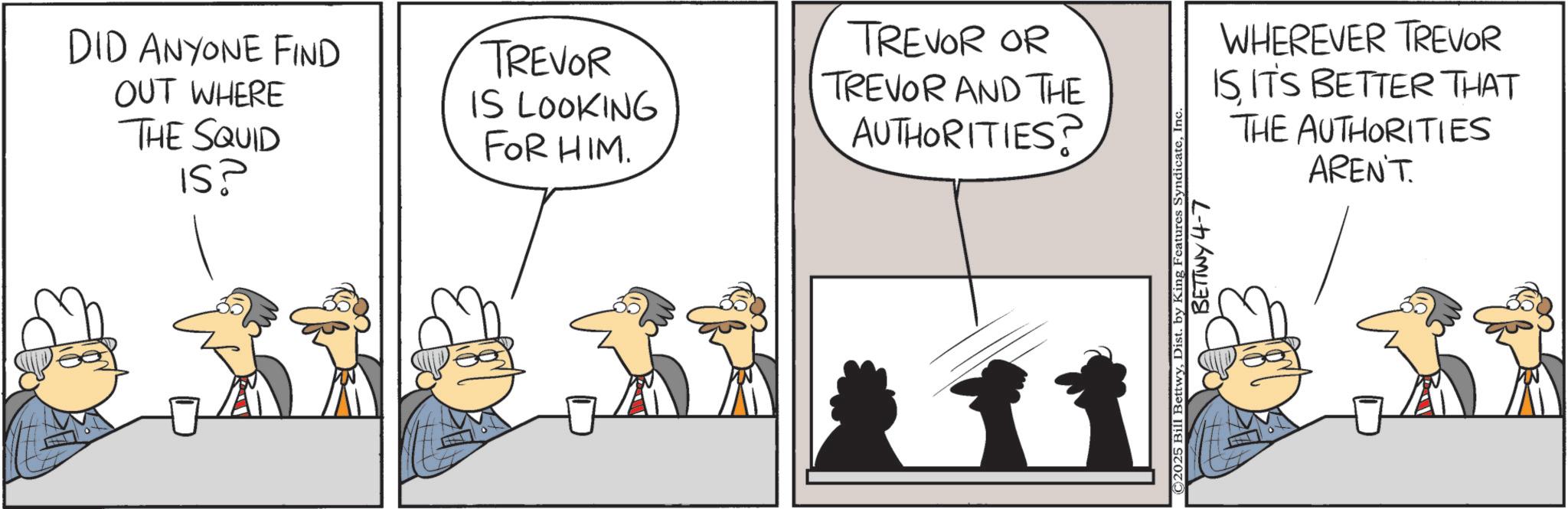 Comics OCR: DID ANYONE FIND OUT WHERE THE SQUID IS? TREVOR IS LOOKING FOR HIM. TREVOR OR TREVOR AND THE AUTHORITIES? WHEREVER TREVOR ISIT'S BETTER THAT THE AUTHORITIES AREN'T. C2025 Bill BettwyIn‹ BETTWY 4-7 DID ANYONE FIND OUT WHERE THE SQUID IS ? TREVOR IS LOOKING FOR HIM . TREVOR OR TREVOR AND THE AUTHORITIES ? WHEREVER TREVOR ISIT'S BETTER THAT THE AUTHORITIES AREN'T . C2025 Bill BettwyDist . by King Features SyndicateIn ‹ BETTWY 4-7
