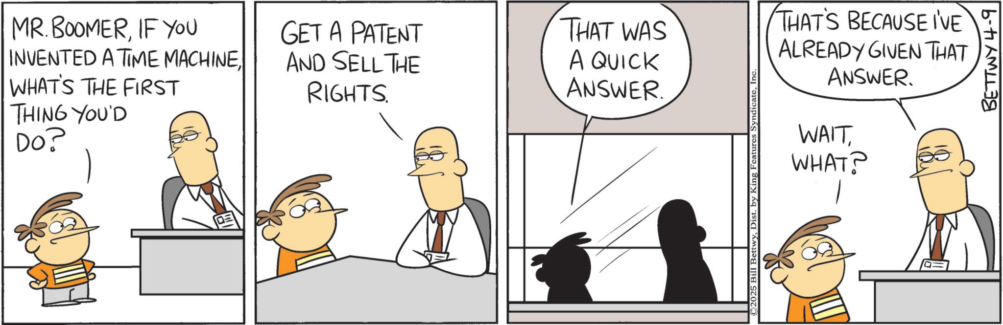 Fiction OCR: MR.BOOMERIF YOU INVENTED A TIME MACHINE. WHAT'S THE FIRST THING YOU'D Do? GET A PATENT AND SELL THE RIGHTS. THAT WAS A QUICK ANSWER. ©2025 Bill BettwyIn THAT'S BECAUSE I'VE ALREADY GIVEN THAT ANSWER. WAITWHAT? BETTWY 4-9 MR.BOOMERIF YOU INVENTED A TIME MACHINE . WHAT'S THE FIRST THING YOU'D Do ? GET A PATENT AND SELL THE RIGHTS . THAT WAS A QUICK ANSWER . © 2025 Bill BettwyDist . by King Features SyndicateIn THAT'S BECAUSE I'VE ALREADY GIVEN THAT ANSWER . WAITWHAT ? BETTWY 4-9