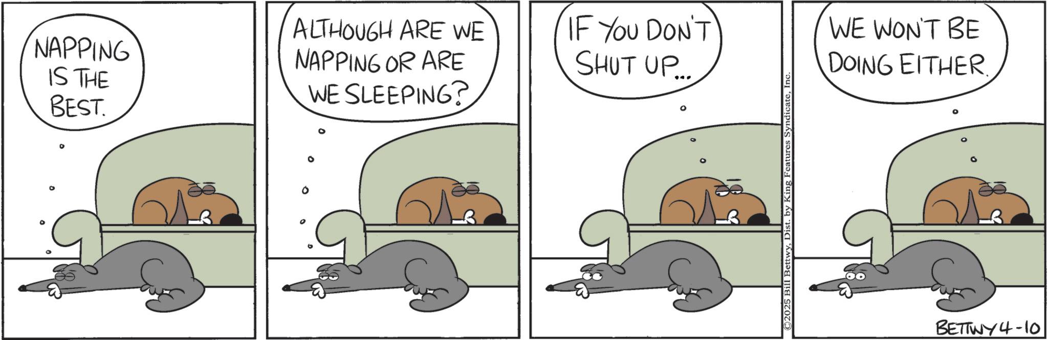Animation OCR: ° NAPPING IS THE BEST. WE SLEEPING? ALTHOUGH ARE WE NAPPING OR ARE IF YOU DON'T SHUT UP... ©2025 Bill BettwyInc WE WON'T BE DOING EITHER. BETTWY4-10 ° NAPPING IS THE BEST . WE SLEEPING ? ALTHOUGH ARE WE NAPPING OR ARE IF YOU DON'T SHUT UP ... © 2025 Bill BettwyDist . by King Features SyndicateInc WE WON'T BE DOING EITHER . BETTWY4-10