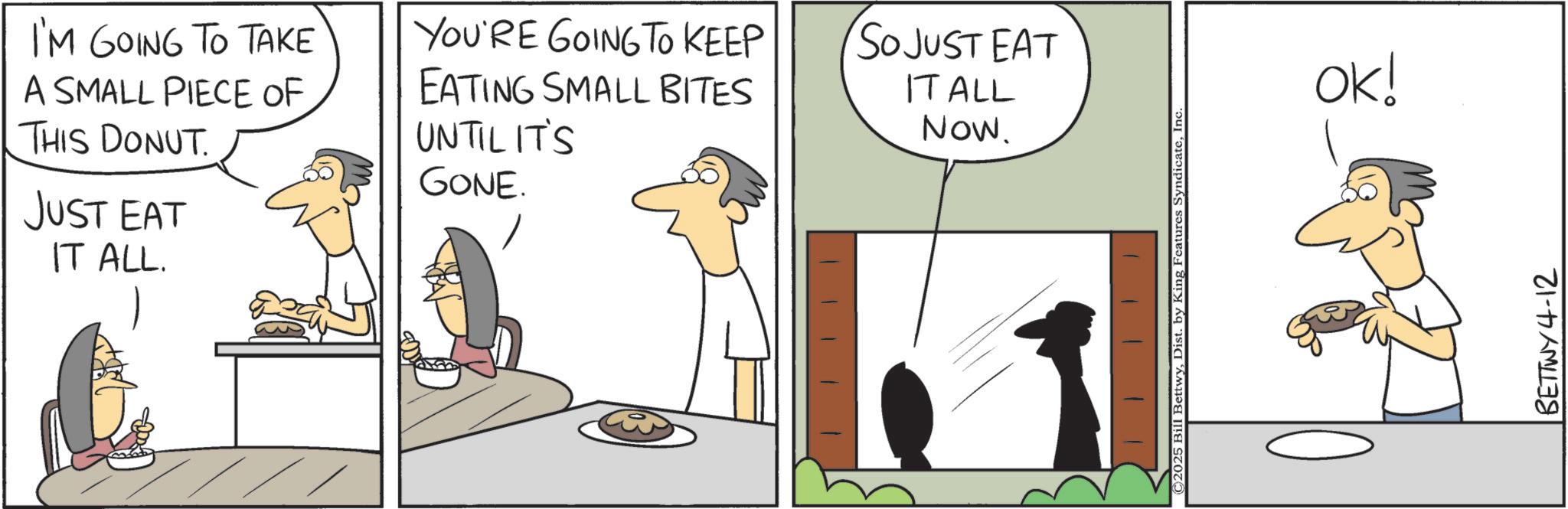 Animation OCR: A SMALL PIECE OF THIS DONUT JUST EAT IT ALL. UNTIL IT'S GONE. I'M GOING TO TAKE YOU'RE GOING TO KEEP EATING SMALL BITES SO JUST EAT IT ALL Now. ©2025 Bill BettwyInc. OK! BETTWY4-12 A SMALL PIECE OF THIS DONUT JUST EAT IT ALL . UNTIL IT'S GONE . I'M GOING TO TAKE YOU'RE GOING TO KEEP EATING SMALL BITES SO JUST EAT IT ALL Now . © 2025 Bill BettwyDist . by King Features SyndicateInc. OK ! BETTWY4-12