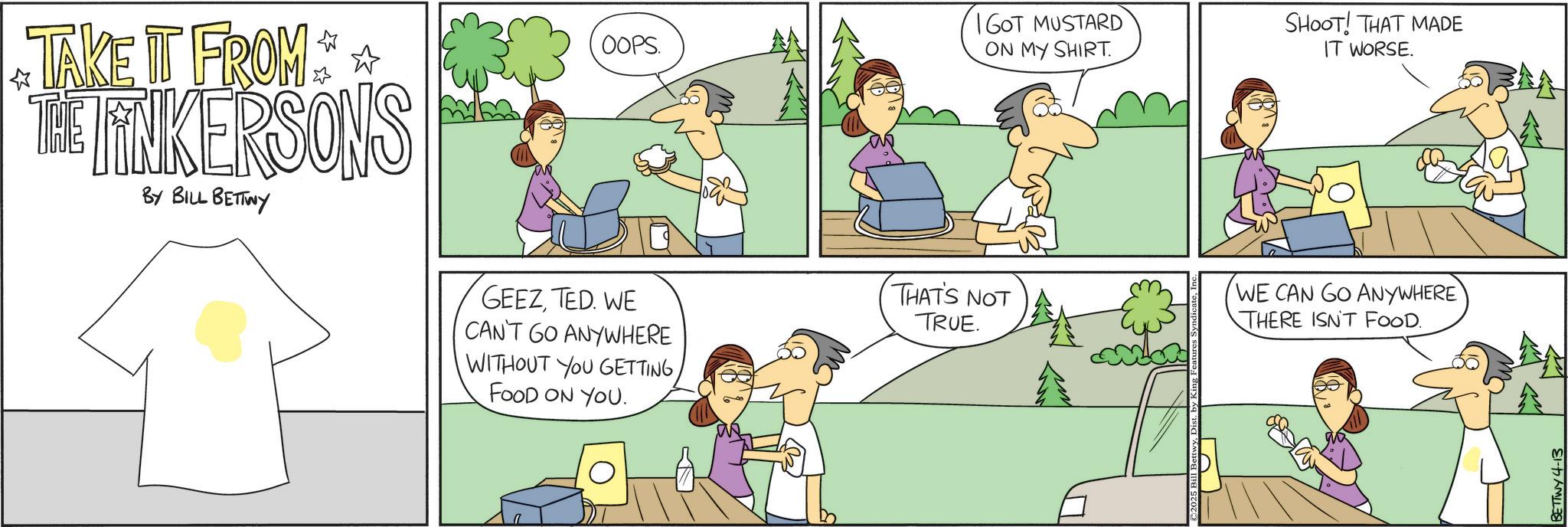 Animation OCR: TAKE IT FROM THE LINKERSONS BY BILL BETTWY GEEZTED. WE CAN'T GO ANYWHERE WITHOUT YOU GETTINGFOOD ON YOU. OOPS. IGOT MUSTARD ON MY SHIRT SHOOT! THAT MADE IT WORSE. THAT'S NOT TRUE. WE CAN GO ANYWHERE THERE ISN'T FOOD. ©2025 Bill BettwyD BETTWY 4-13 TAKE IT FROM THE LINKERSONS BY BILL BETTWY GEEZTED . WE CAN'T GO ANYWHERE WITHOUT YOU GETTINGFOOD ON YOU . OOPS . IGOT MUSTARD ON MY SHIRT SHOOT ! THAT MADE IT WORSE . THAT'S NOT TRUE . WE CAN GO ANYWHERE THERE ISN'T FOOD . © 2025 Bill BettwyD BETTWY 4-13