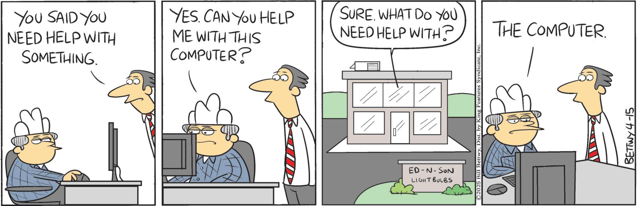 Animation OCR: YOU SAID YOU NEED HELP WITH SOMETHING. YES. CAN YOU HELP ME WITH THIS COMPUTER? SURE. WHAT DO YOU NEED HELP WITH? ED-N-SON LIGHT BULBS ©2025 Bill BettwyInc. THE COMPUTER. BETTWY4-15 YOU SAID YOU NEED HELP WITH SOMETHING . YES . CAN YOU HELP ME WITH THIS COMPUTER ? SURE . WHAT DO YOU NEED HELP WITH ? ED - N - SON LIGHT BULBS © 2025 Bill BettwyDist . by King Features SyndicateInc. THE COMPUTER . BETTWY4-15