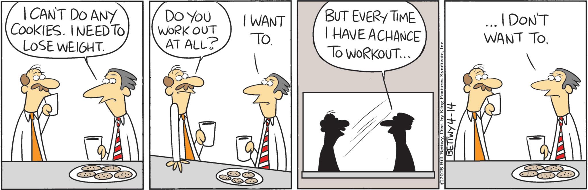 Animation OCR: I CAN'T DO ANY COOKIES. I NEED TO LOSE WEIGHT. DO YOU WORK OUT AT ALL? I WANT TO. BUT EVERY TIME I HAVE ACHANCE TO WORKOUT... ©2025 Bill BettwyInc. BETTWY4-14 ... I DON'T WANT TO. I CAN'T DO ANY COOKIES . I NEED TO LOSE WEIGHT . DO YOU WORK OUT AT ALL ? I WANT TO . BUT EVERY TIME I HAVE ACHANCE TO WORKOUT ... © 2025 Bill BettwyDist . by King Features SyndicateInc. BETTWY4-14 ... I DON'T WANT TO .