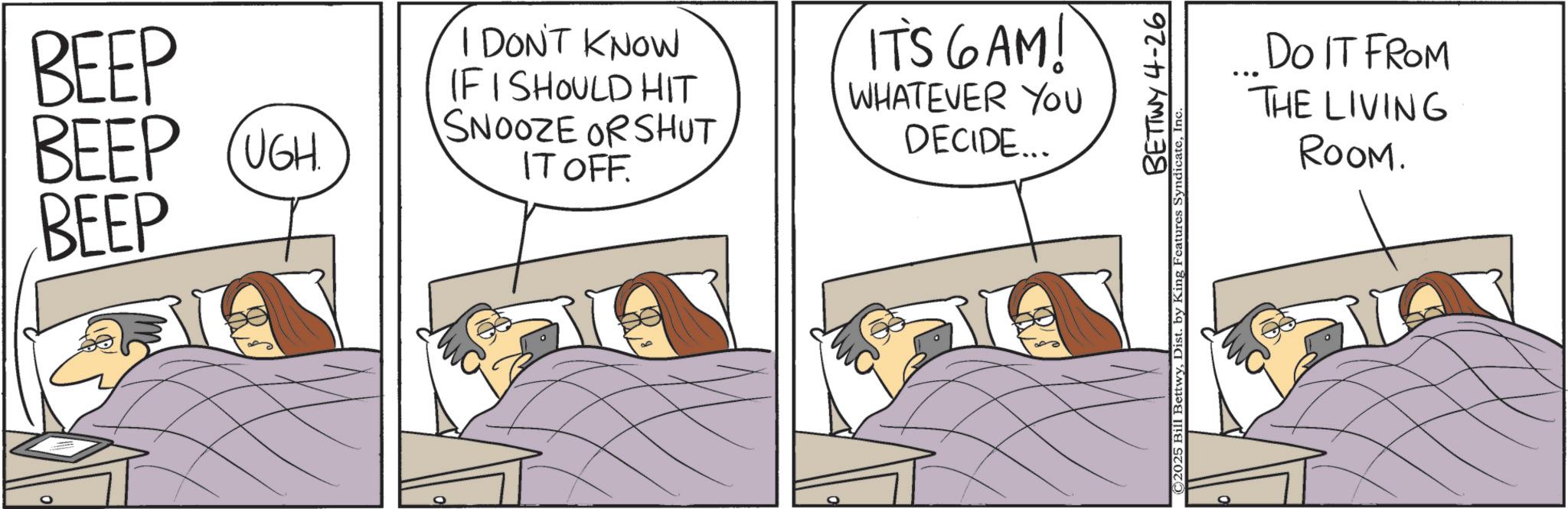 Bed OCR: BEEP BEEP (UGH BEEP I DON'T KNOW IF I SHOULD HIT SNOOZE OR SHUT IT OFF. IT'S GAM! WHATEVER YOU DECIDE... BETTWY 4-26 2025 Bill BettwyInc. DO IT FROM THE LIVING ROOM. BEEP BEEP ( UGH BEEP I DON'T KNOW IF I SHOULD HIT SNOOZE OR SHUT IT OFF . IT'S GAM ! WHATEVER YOU DECIDE ... BETTWY 4-26 2025 Bill BettwyDist . by King Features SyndicateInc. DO IT FROM THE LIVING ROOM .