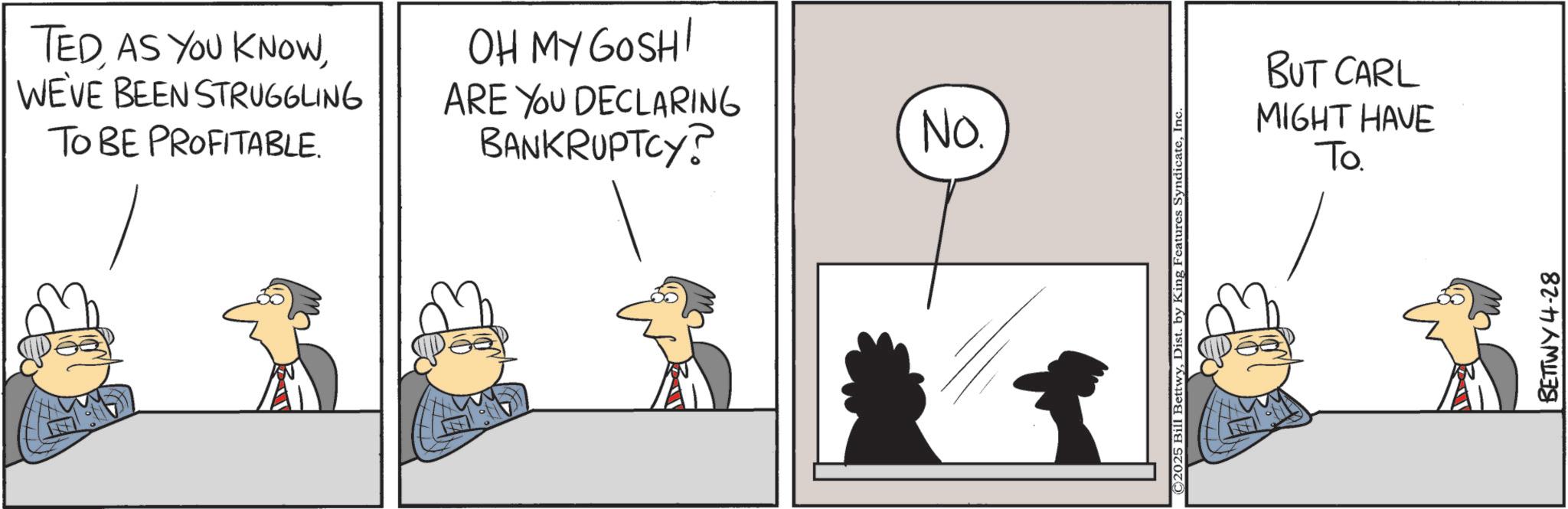 Animated cartoon OCR: TEDWE'VE BEEN STRUGGLING TO BE PROFITABLE. OH MY GOSH! ARE YOU DECLARING BANKRUPTCY? No. ©2025 Bill BettwyInc BUT CARL MIGHT HAVE To. BETTWY 4-28 TEDAS YOU KNOWWE'VE BEEN STRUGGLING TO BE PROFITABLE . OH MY GOSH ! ARE YOU DECLARING BANKRUPTCY ? No. © 2025 Bill BettwyDist . by King Features SyndicateInc BUT CARL MIGHT HAVE To . BETTWY 4-28