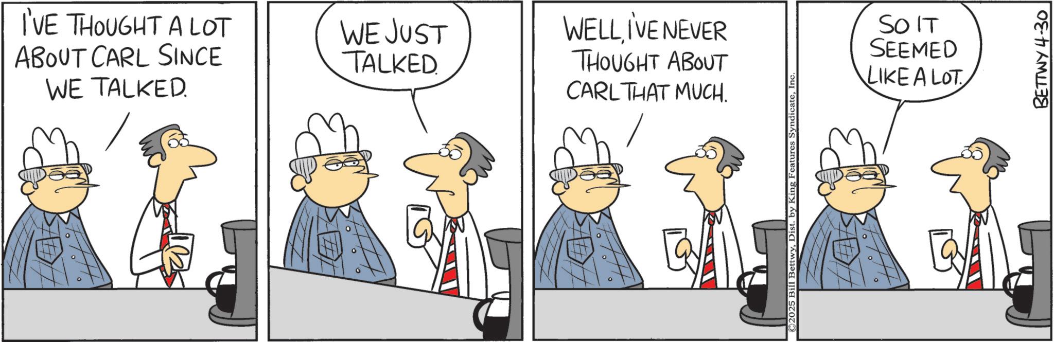 Graphics OCR: I'VE THOUGHT A LOT ABOUT CARL SINCE WE TALKED WE JUST TALKED WELL I'VE NEVER THOUGHT ABOUT CARL THAT MUCH. 2025 Bill BettwyInc SO IT SEEMED LIKE A LOT BETTWY 4-30 I'VE THOUGHT A LOT ABOUT CARL SINCE WE TALKED WE JUST TALKED WELL I'VE NEVER THOUGHT ABOUT CARL THAT MUCH . 2025 Bill BettwyDist . by King Features SyndicateInc SO IT SEEMED LIKE A LOT BETTWY 4-30