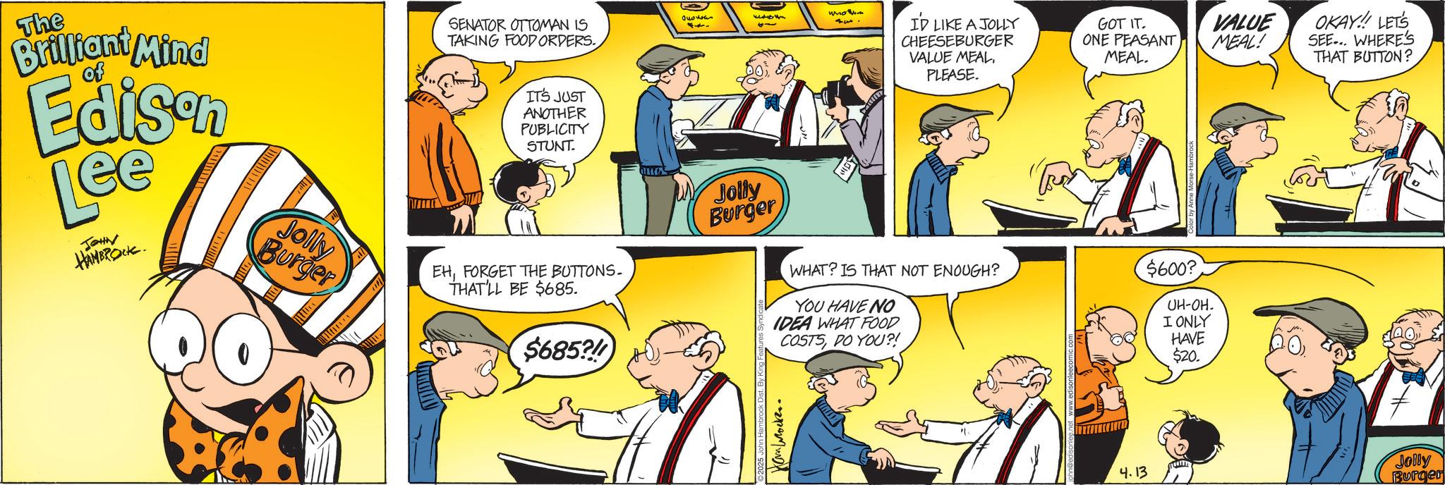 Graphics OCR: The Brilliant Mind of Edison Lee JOHN HAMBROCK. SENATOR OTTOMAN IS TAKING FOOD ORDERS. IT'S JUST ANOTHER PUBLICITY STUNT. Jolly Burger EHFORGET THE BUTTONS. THAT'LL BE $685. Jolly Burger $685? whom 44 I'D LIKE A JOLLY CHEESEBURGER VALUE MEAL. PLEASE. GOT IT. ONE PEASANT MEAL. VALUE MEAL! WHAT? IS THAT NOT ENOUGH? $600? YOU HAVE NO IDEA WHAT FOOD COSTSDO YOU?! UH-OH. I ONLY HAVE $20. Ha Wocke. OKAY!!! LET'S SEE... WHERE'S THAT BUTTON? 4.13 Jolly Burger The Brilliant Mind of Edison Lee JOHN HAMBROCK . SENATOR OTTOMAN IS TAKING FOOD ORDERS . IT'S JUST ANOTHER PUBLICITY STUNT . Jolly Burger EHFORGET THE BUTTONS . THAT'LL BE $ 685 . Jolly Burger $ 685 ? whom 44 I'D LIKE A JOLLY CHEESEBURGER VALUE MEAL . PLEASE . GOT IT . ONE PEASANT MEAL . VALUE MEAL ! WHAT ? IS THAT NOT ENOUGH ? $ 600 ? YOU HAVE NO IDEA WHAT FOOD COSTSDO YOU ?! UH - OH . I ONLY HAVE $ 20 . Ha Wocke . OKAY !!! LET'S SEE ... WHERE'S THAT BUTTON ? 4.13 Jolly Burger