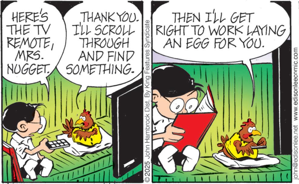Graphics OCR: HERE'S THE TV REMOTEMRS. NUGGET THANK YOU. I'LL SCROLL THROUGH AND FIND SOMETHING. THEN I'LL GET RIGHT TO WORK LAYING AN EGG FOR YOU. ©2025 John Hambrock Dist. By King Features Syndicate 111 john@edisonlee.net www.edisonleecomic.com HERE'S THE TV REMOTEMRS . NUGGET THANK YOU . I'LL SCROLL THROUGH AND FIND SOMETHING . THEN I'LL GET RIGHT TO WORK LAYING AN EGG FOR YOU . © 2025 John Hambrock Dist . By King Features Syndicate 111 john@edisonlee.net www.edisonleecomic.com