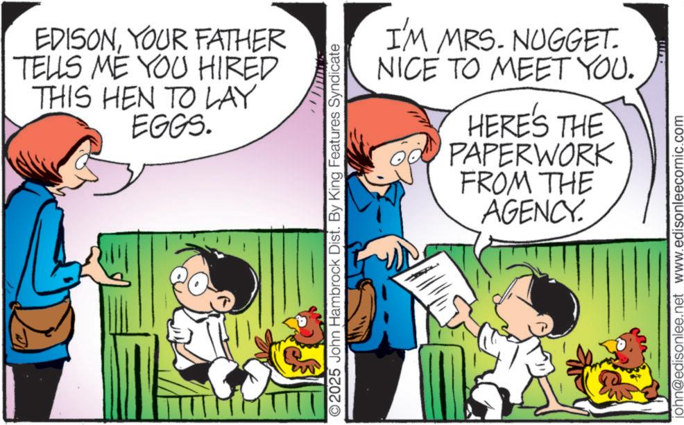 Happiness OCR: EDISONYOUR FATHER TELLS ME YOU HIRED THIS HEN TO LAY EGGS. O2025 John Hambrock Dist. By King Features Syndicate I'M MRS. NUGGET. NICE TO MEET YOU. HERE'S THE PAPERWORK FROM THE AGENCY. john@edisonlee.net www.edisonleecomic.com EDISONYOUR FATHER TELLS ME YOU HIRED THIS HEN TO LAY EGGS . O2025 John Hambrock Dist . By King Features Syndicate I'M MRS . NUGGET . NICE TO MEET YOU . HERE'S THE PAPERWORK FROM THE AGENCY . john@edisonlee.net www.edisonleecomic.com