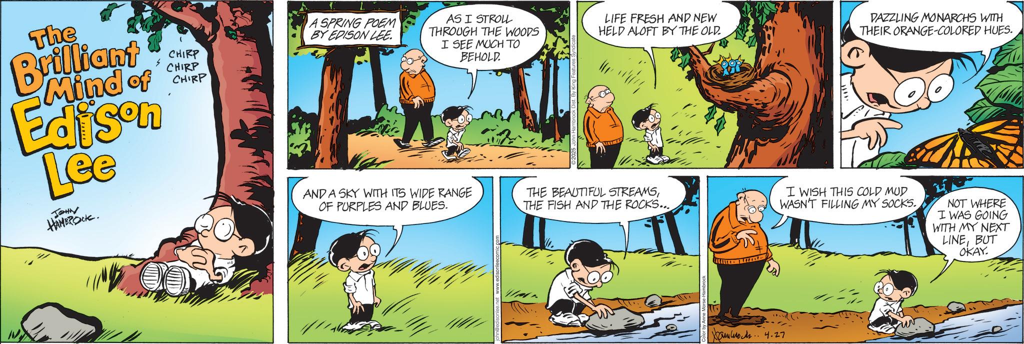 Fictional character OCR: The CHIRP CHIRP Brilliant Mind of CHIPP Edison Lee JOHN HAMBROCK. A SPRING POEM BY EDISON LEE. AS I STROLL THROUGH THE WOODS I SEE MUCH TO BEHOLD. LIFE FRESH AND NEW HELD ALOFT BY THE OLD. AND A SKY WITH ITS WIDE RANGE THE BEAUTIFUL STREAMSTHE FISH AND THE ROCKS... OF PURPLES AND BLUES. DAZZLING MONARCHS WITH THEIR ORANGE-COLORED HUES. I WISH THIS COLD MUD WASN'T FILLING MY SOCKS. NOT WHERE I WAS GOING WITH MY NEXT LINEBUT OKAY. UN 4.27 The CHIRP CHIRP Brilliant Mind of CHIPP Edison Lee JOHN HAMBROCK . A SPRING POEM BY EDISON LEE . AS I STROLL THROUGH THE WOODS I SEE MUCH TO BEHOLD . LIFE FRESH AND NEW HELD ALOFT BY THE OLD . AND A SKY WITH ITS WIDE RANGE THE BEAUTIFUL STREAMSTHE FISH AND THE ROCKS ... OF PURPLES AND BLUES . DAZZLING MONARCHS WITH THEIR ORANGE - COLORED HUES . I WISH THIS COLD MUD WASN'T FILLING MY SOCKS . NOT WHERE I WAS GOING WITH MY NEXT LINEBUT OKAY . UN 4.27