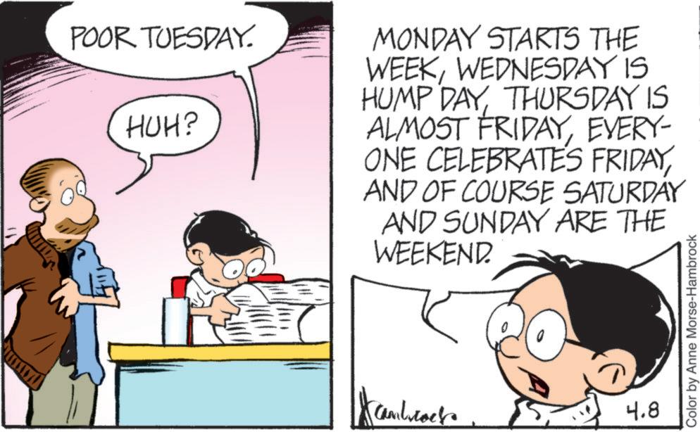 Pleased OCR: POOR TUESDAY. HUH? MONDAY STARTS THE WEEKWEDNESDAY IS HUMP DAYTHURSDAY IS ALMOST FRIDAYEVERY- ONE CELEBRATES FRIDAYAND OF COURSE SATURDAY AND SUNDAY ARE THE WEEKEND. Cambrock 4.8 Color by Anne Morse-Hambrock POOR TUESDAY . HUH ? MONDAY STARTS THE WEEKWEDNESDAY IS HUMP DAYTHURSDAY IS ALMOST FRIDAYEVERY- ONE CELEBRATES FRIDAYAND OF COURSE SATURDAY AND SUNDAY ARE THE WEEKEND . Cambrock 4.8 Color by Anne Morse - Hambrock