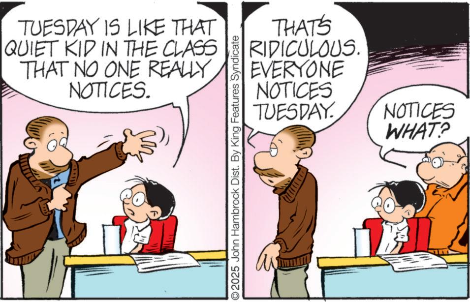 Publication OCR: TUESDAY IS LIKE THAT QUIET KID IN THE CLASS THAT NO ONE REALLY NOTICES. THAT'S RIDICULOUS. EVERYONE NOTICES TUESDAY. NOTICES WHAT? O2025 John Hambrock Dist. By King Features Syndicate TUESDAY IS LIKE THAT QUIET KID IN THE CLASS THAT NO ONE REALLY NOTICES . THAT'S RIDICULOUS . EVERYONE NOTICES TUESDAY . NOTICES WHAT ? O2025 John Hambrock Dist . By King Features Syndicate
