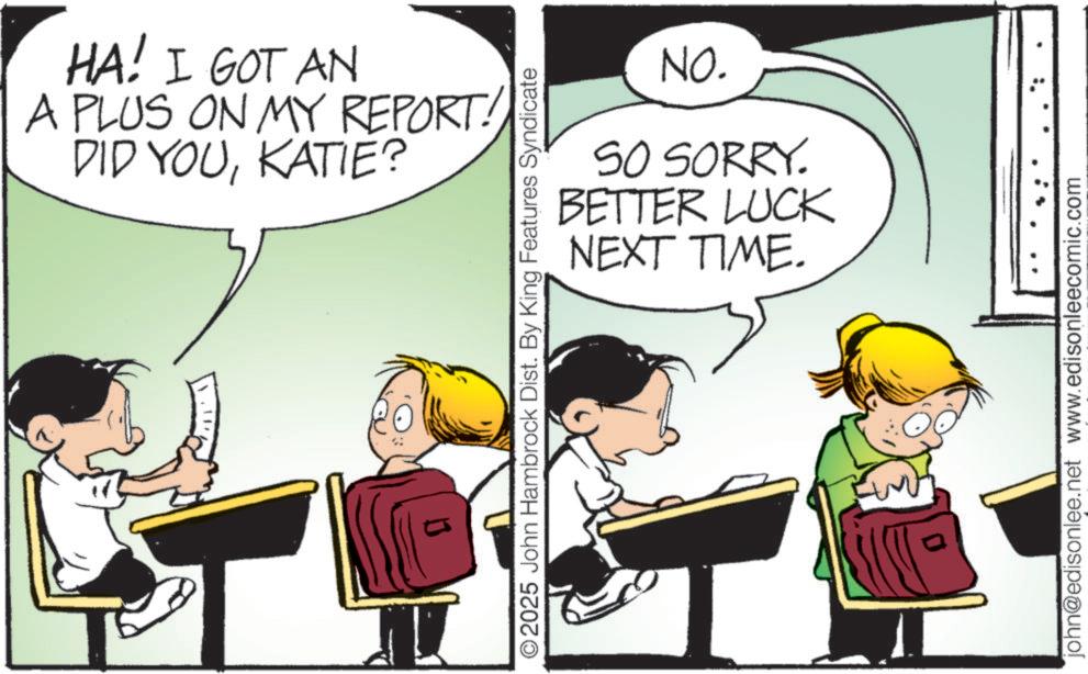 Happiness OCR: HA! I GOT AN A PLUS ON MY REPORT! DID YOUKATIE? NO. SO SORRY. BETTER LUCK NEXT TIME. ©2025 John Hambrock Dist. By King Features Syndicate john@edisonlee.net www.edisonleecomic.com HA ! I GOT AN A PLUS ON MY REPORT ! DID YOUKATIE ? NO . SO SORRY . BETTER LUCK NEXT TIME . © 2025 John Hambrock Dist . By King Features Syndicate john@edisonlee.net www.edisonleecomic.com