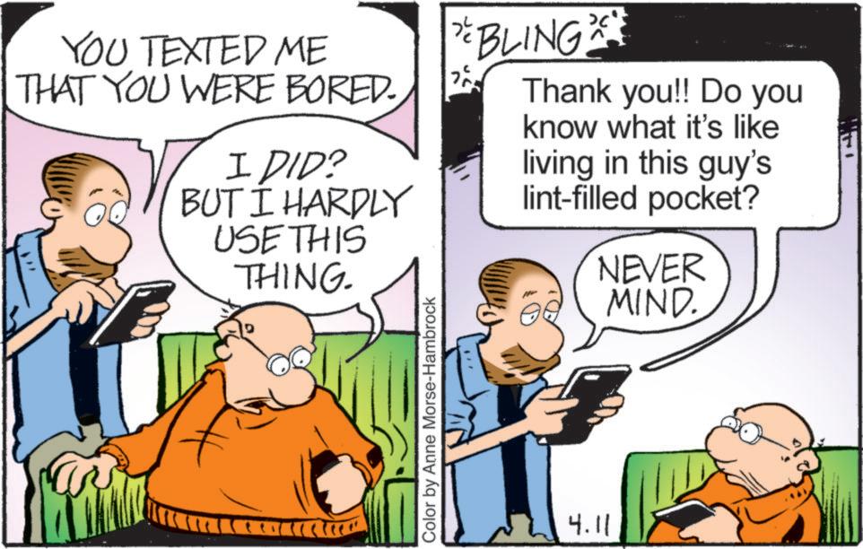 Animation OCR: YOU TEXTED ME THAT YOU WERE BORED. I DID? BUT I HARDLY USE THIS THING. Color by Anne Morse-Hambrock " BLING 20** ? Thank you!! Do you know what it's like living in this guy's lint-filled pocket? NEVER MIND. 4.11 YOU TEXTED ME THAT YOU WERE BORED . I DID ? BUT I HARDLY USE THIS THING . Color by Anne Morse - Hambrock " BLING 20 ** ? Thank you !! Do you know what it's like living in this guy's lint - filled pocket ? NEVER MIND . 4.11