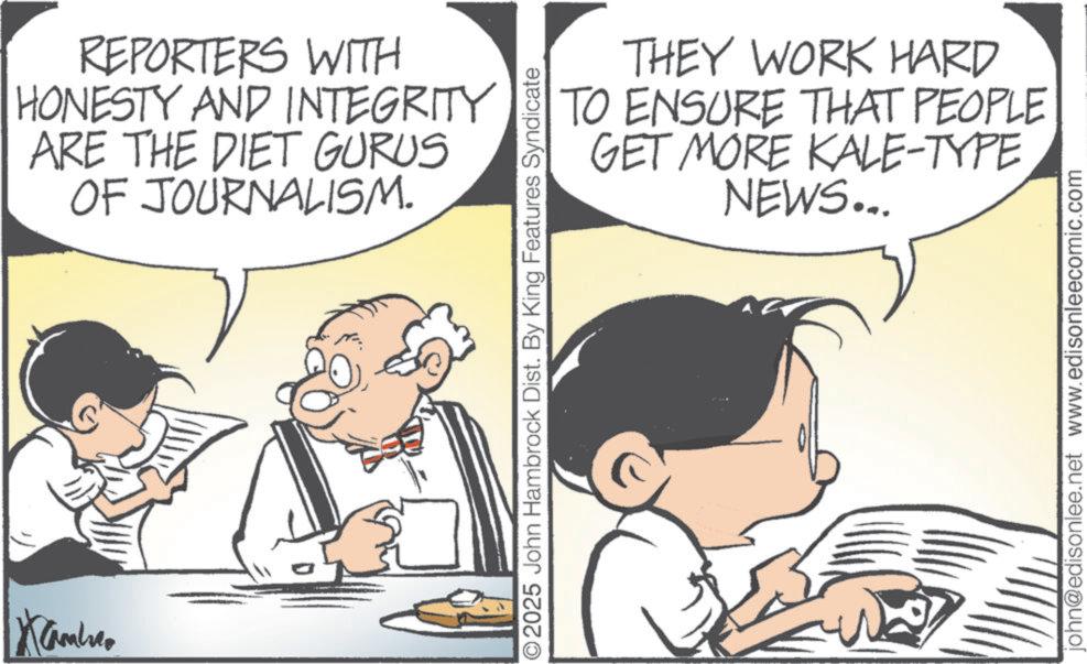 Comics OCR: Kambro REPORTERS WITH HONESTY AND INTEGRITY ARE THE DIET GURUS OF JOURNALISM. THEY WORK HARD TO ENSURE THAT PEOPLE GET MORE KALE-TYPE NEWS... ©2025 John Hambrock Dist. By King Features Syndicate john@edisonlee.net www.edisonleecomic.com Kambro REPORTERS WITH HONESTY AND INTEGRITY ARE THE DIET GURUS OF JOURNALISM . THEY WORK HARD TO ENSURE THAT PEOPLE GET MORE KALE - TYPE NEWS ... © 2025 John Hambrock Dist . By King Features Syndicate john@edisonlee.net www.edisonleecomic.com