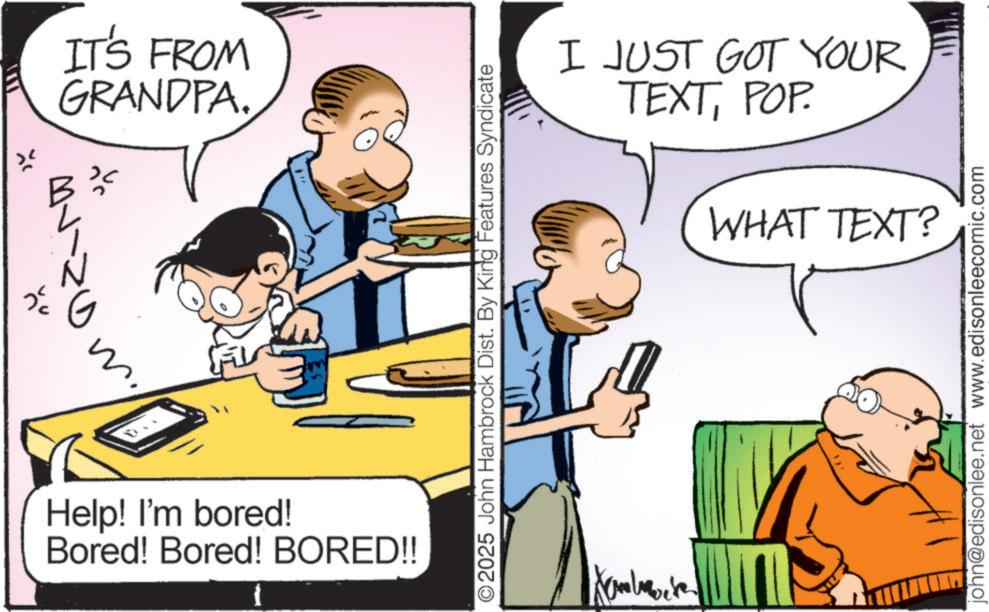 Gesture OCR: * G ? Help! I'm bored! Bored! Bored! BORED!! ??? IT'S FROM GRANDPA. ©2025 John Hambrock Dist. By King Features Syndicate I JUST GOT YOUR TEXTPOP. WHAT TEXT? john@edisonlee.net www.edisonleecomic.com * G ? Help ! I'm bored ! Bored ! Bored ! BORED !! ? ? ? IT'S FROM GRANDPA . © 2025 John Hambrock Dist . By King Features Syndicate I JUST GOT YOUR TEXTPOP . WHAT TEXT ? john@edisonlee.net www.edisonleecomic.com