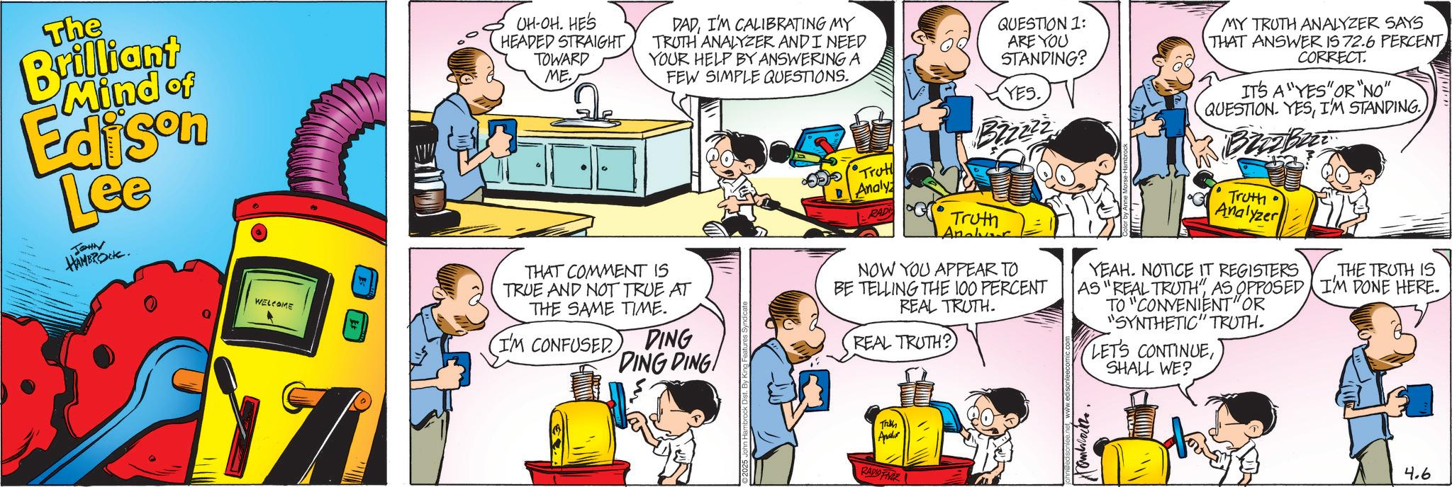 Comic book OCR: The Brilliant Mind of Tee JOHN HAMBROCK. WELCOME OH-OH. HE'S HEADED STRAIGHT TOWARD ME. DADI'M CALIBRATING MY TRUTH ANALYZER AND I NEED YOUR HELP BY ANSWERING A FEW SIMPLE QUESTIONS. THAT COMMENT IS TRUE AND NOT TRUE AT THE SAME TIME. I'M CONFUSED DING DING DING! •S•Truth Analy RAD QUESTION 1: ARE YOU STANDING? YES. Bzzzzz Truth Analver NOW YOU APPEAR TO BE TELLING THE 100 PERCENT REAL TRUTH. REAL TRUTH? MY TRUTH ANALYZER SAYS THAT ANSWER IS 72.6 PERCENTCORRECT. IT'S A "YES" OR "NO" QUESTION. YESBrizb Truth • Analyzer YEAH. NOTICE IT REGISTERS AS "REAL TRUTH"AS OPPOSED TO "CONVENIENT" OR "SYNTHETIC" TRUTH. LET'S CONTINUESHALL WE? THE TRUTH IS I'M DONE HERE. Trikh Apar RADIO FER ??????? 4.6 The Brilliant Mind of Tee JOHN HAMBROCK . WELCOME OH - OH . HE'S HEADED STRAIGHT TOWARD ME . DADI'M CALIBRATING MY TRUTH ANALYZER AND I NEED YOUR HELP BY ANSWERING A FEW SIMPLE QUESTIONS . THAT COMMENT IS TRUE AND NOT TRUE AT THE SAME TIME . I'M CONFUSED DING DING DING ! • S • Truth Analy RAD QUESTION 1 : ARE YOU STANDING ? YES . Bzzzzz Truth Analver NOW YOU APPEAR TO BE TELLING THE 100 PERCENT REAL TRUTH . REAL TRUTH ? MY TRUTH ANALYZER SAYS THAT ANSWER IS 72.6 PERCENTCORRECT . IT'S A " YES " OR " NO " QUESTION . YESI'M STANDINGBrizb Truth • Analyzer YEAH . NOTICE IT REGISTERS AS " REAL TRUTH "AS OPPOSED TO " CONVENIENT " OR " SYNTHETIC " TRUTH . LET'S CONTINUESHALL WE ? THE TRUTH IS I'M DONE HERE . Trikh Apar RADIO FER ??????? 4.6