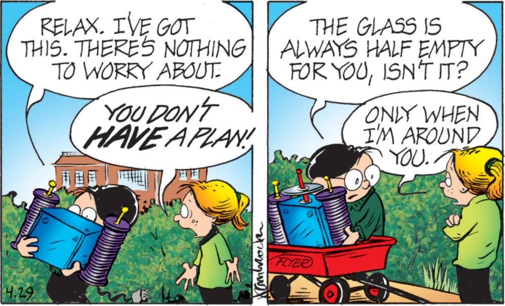 Publication OCR: 4.29 RELAX. I'VE GOT THIS. THERE'S NOTHING TO WORRY ABOUT: YOU DON'T HAVE A PLAN! THE GLASS IS ALWAYS HALF EMPTY FOR YOUISN'T IT? ONLY WHEN I'M AROUND YOU. Cambrock FLYER 4.29 RELAX . I'VE GOT THIS . THERE'S NOTHING TO WORRY ABOUT : YOU DON'T HAVE A PLAN ! THE GLASS IS ALWAYS HALF EMPTY FOR YOUISN'T IT ? ONLY WHEN I'M AROUND YOU . Cambrock FLYER