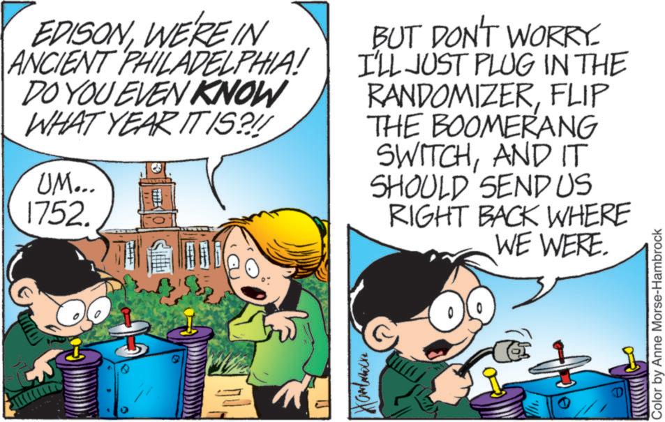 Fictional character OCR: EDISONWE'RE IN ANCIENT PHILADELPHIA! DO YOU EVEN KNOW WHAT YEAR ITIS?!! UM... 1752. BUT DON'T WORRY. I'LL JUST PLUG IN THE RANDOMIZERFLIP THE BOOMERANG SWITCHAND IT SHOULD SEND US RIGHT BACK WHERE WE WERE. Hambarware Color by Anne Morse-Hambrock EDISONWE'RE IN ANCIENT PHILADELPHIA ! DO YOU EVEN KNOW WHAT YEAR ITIS ? !! UM ... 1752 . BUT DON'T WORRY . I'LL JUST PLUG IN THE RANDOMIZERFLIP THE BOOMERANG SWITCHAND IT SHOULD SEND US RIGHT BACK WHERE WE WERE . Hambarware Color by Anne Morse - Hambrock