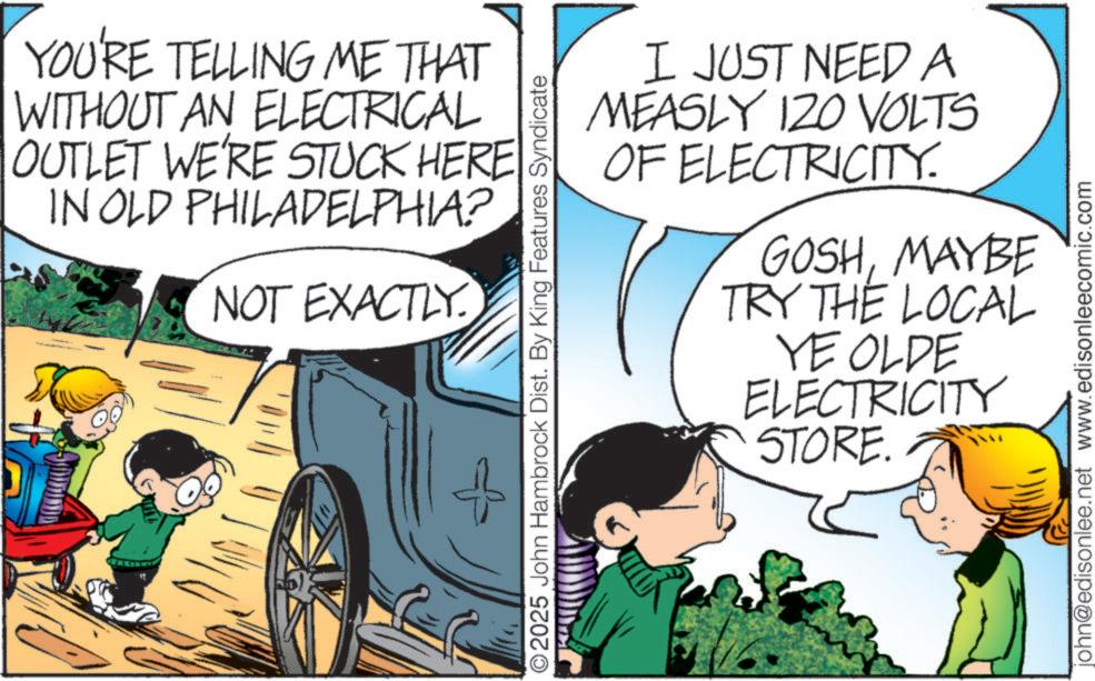 Fictional character OCR: YOU'RE TELLING ME THAT WITHOUT AN ELECTRICAL OUTLET WE'RE STUCK HERE IN OLD PHILADELPHIA? NOT EXACTLY. ©2025 John Hambrock Dist. By King Features Syndicate I JUST NEED A MEASLY 120 VOLTS OF ELECTRICITY. GOSHMAYBE TRY THE LOCAL YE OLDE ELECTRICITY STORE. john@edisonlee.net www.edisonleecomic.com YOU'RE TELLING ME THAT WITHOUT AN ELECTRICAL OUTLET WE'RE STUCK HERE IN OLD PHILADELPHIA ? NOT EXACTLY . © 2025 John Hambrock Dist . By King Features Syndicate I JUST NEED A MEASLY 120 VOLTS OF ELECTRICITY . GOSHMAYBE TRY THE LOCAL YE OLDE ELECTRICITY STORE . john@edisonlee.net www.edisonleecomic.com