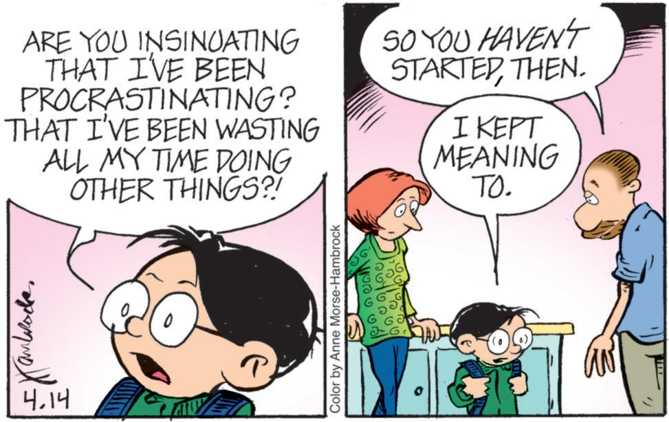 Comic book OCR: ARE YOU INSINUATING THAT I'VE BEEN PROCRASTINATING? THAT I'VE BEEN WASTING ALL MY TIME DOING OTHER THINGS?! SO YOU HAVEN'T STARTEDTHEN. I KEPT MEANING TO. 4.14 Color by Anne Morse-Hambrock ??? ARE YOU INSINUATING THAT I'VE BEEN PROCRASTINATING ? THAT I'VE BEEN WASTING ALL MY TIME DOING OTHER THINGS ?! SO YOU HAVEN'T STARTEDTHEN . I KEPT MEANING TO . 4.14 Color by Anne Morse - Hambrock ???
