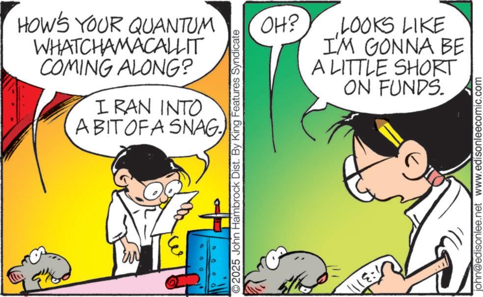 Happiness OCR: HOW'S YOUR QUANTUM WHATCHAMACALLIT COMING ALONG? I RAN INTO A BIT OF A SNAG 0 0 0 OH? LOOKS LIKE I'M GONNA BE A LITTLE SHORT ON FUNDS. O2025 John Hambrock Dist. By King Features Syndicate D 0 (?????? john@edisonlee.net www.edisonleecomic.com HOW'S YOUR QUANTUM WHATCHAMACALLIT COMING ALONG ? I RAN INTO A BIT OF A SNAG 0 0 0 OH ? LOOKS LIKE I'M GONNA BE A LITTLE SHORT ON FUNDS . O2025 John Hambrock Dist . By King Features Syndicate D 0 ( ?????? john@edisonlee.net www.edisonleecomic.com