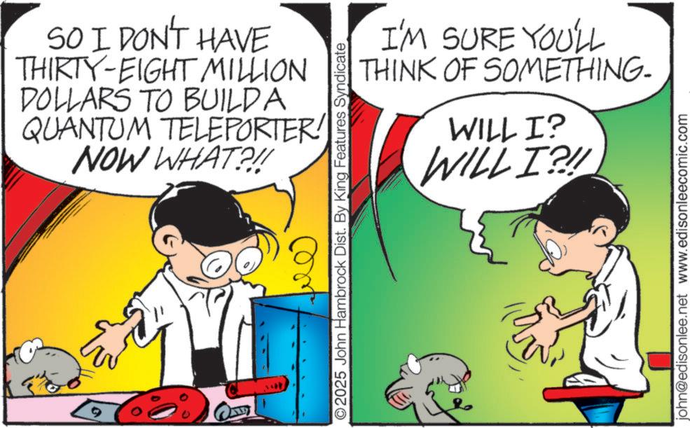 Graphics OCR: SO I DON'T HAVE THIRTY-EIGHT MILLION DOLLARS TO BUILD A QUANTUM TELEPORTER! NOW WHAT?!! 1 I'M SURE YOU'LL THINK OF SOMETHING- WILL I? WILL I?!! O2025 John Hambrock Dist. By King Features Syndicate john@edisonlee.net www.edisonleecomic.com SO I DON'T HAVE THIRTY - EIGHT MILLION DOLLARS TO BUILD A QUANTUM TELEPORTER ! NOW WHAT ? !! 1 I'M SURE YOU'LL THINK OF SOMETHING- WILL I ? WILL I ? !! O2025 John Hambrock Dist . By King Features Syndicate john@edisonlee.net www.edisonleecomic.com