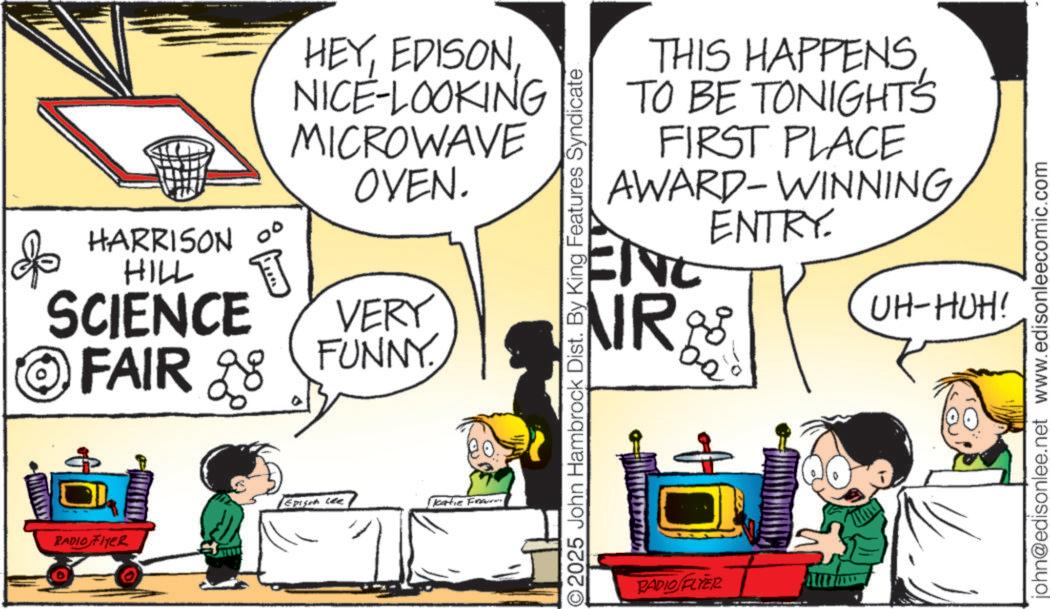 Animation OCR: HARRISON 0° HILL SCIENCE FAIR 28 B RADIO FLYER T HEYNICE-LOOKING MICROWAVE OVEN. VERY FUNNY. Epison Lee Katie Frau O2025 John Hambrock Dist. By King Features Syndicate THIS HAPPENSTO BE TONIGHTS FIRST PLACE AWARD-WINNING ENTRY. ENC NR 8 ?? UH-HUH! RADIO FLYER john@edisonlee.net www.edisonleecomic.com HARRISON 0 ° HILL SCIENCE FAIR 28 B RADIO FLYER T HEYNICE - LOOKING MICROWAVE OVEN . VERY FUNNY . Epison Lee Katie Frau O2025 John Hambrock Dist . By King Features Syndicate THIS HAPPENSTO BE TONIGHTS FIRST PLACE AWARD - WINNING ENTRY . ENC NR 8 ?? UH - HUH ! RADIO FLYER john@edisonlee.net www.edisonleecomic.com